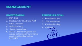 MANAGEMENT
INVESTIGATION
1. FBC, ESR
2. Stool m/c/s for bloody and PDD
3. U&E, Creatinine
4. Abdominal x-ray
5. Barium enema/meal
6. NOTE: Other investigations will
depend on the underlying/systemic
conditions identified such as
RDT/MPS
PRINCIPLES OF Mx
1. Fluid replacement
2. Zinc supplements
3. Continued feeding
4. Antibiotics
 