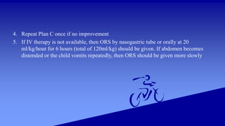 4. Repeat Plan C once if no improvement
5. If IV therapy is not available, then ORS by nasogastric tube or orally at 20
ml/kg/hour for 6 hours (total of 120ml/kg) should be given. If abdomen becomes
distended or the child vomits repeatedly, then ORS should be given more slowly
 