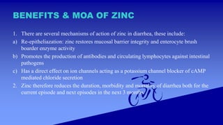 BENEFITS & MOA OF ZINC
1. There are several mechanisms of action of zinc in diarrhea, these include:
a) Re-epitheliazation: zinc restores mucosal barrier integrity and enterocyte brush
boarder enzyme activity
b) Promotes the production of antibodies and circulating lymphocytes against intestinal
pathogens
c) Has a direct effect on ion channels acting as a potassium channel blocker of cAMP
mediated chloride secretion
2. Zinc therefore reduces the duration, morbidity and mortality of diarrhea both for the
current episode and next episodes in the next 3 months.
 