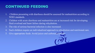 CONTINUED FEEDING
1. Children presenting with diarrhoea should be assessed for malnutrition according to
WHO standards.
2. Children with acute diarrhoea and malnutrition are at increased risk for developing
fluid overload and heart failure during rehydration.
3. The risk of serious bacterial infection is also increased.
4. Such children require an individualized approach to rehydration and nutritional care.
5. Give appropriate feeds. Avoid juices and carbonated drinks.
 