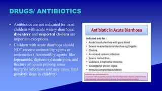DRUGS/ ANTIBIOTICS
• Antibiotics are not indicated for most
children with acute watery diarrhoea;
dysentery and suspected cholera are
important exceptions.
• Children with acute diarrhoea should
NOT receive antimotility agents or
antiemetics ( Antimotility agents like
loperamide, diphenoxylateatropine, and
tincture of opium prolong some
bacterial infections and may cause fatal
paralytic ileus in children)
 