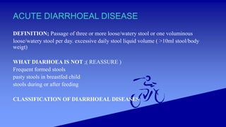 ACUTE DIARRHOEAL DISEASE
DEFINITION; Passage of three or more loose/watery stool or one voluminous
loose/watery stool per day. excessive daily stool liquid volume ( >10ml stool/body
weigt)
WHAT DIARHOEA IS NOT ;( REASSURE )
Frequent formed stools
pasty stools in breastfed child
stools during or after feeding
CLASSIFICATION OF DIARRHOEAL DISEASES
 