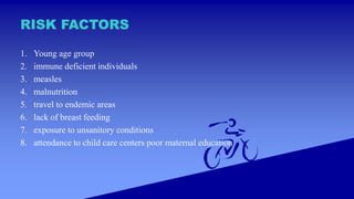 RISK FACTORS
1. Young age group
2. immune deficient individuals
3. measles
4. malnutrition
5. travel to endemic areas
6. lack of breast feeding
7. exposure to unsanitory conditions
8. attendance to child care centers poor maternal education
 