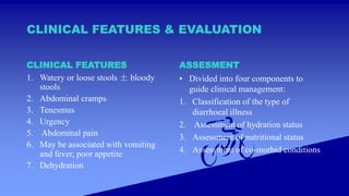 CLINICAL FEATURES & EVALUATION
CLINICAL FEATURES
1. Watery or loose stools ± bloody
stools
2. Abdominal cramps
3. Tenesmus
4. Urgency
5. Abdominal pain
6. May be associated with vomiting
and fever, poor appetite
7. Dehydration
ASSESMENT
• Divided into four components to
guide clinical management:
1. Classification of the type of
diarrhoeal illness
2. Assessment of hydration status
3. Assessment of nutritional status
4. Assessment of co-morbid conditions
 