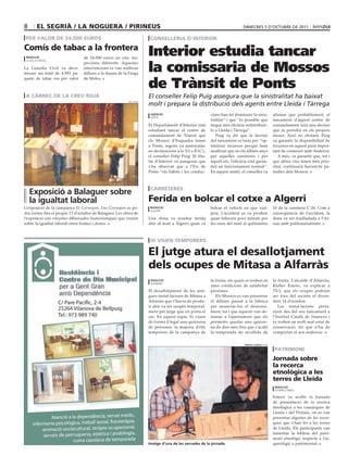 8       el segrià / la noguera / pirineus                                                                                    dimecres 5 d’octubre de 2011

 per valor de 24.000 euros                                             conselleria d’interior
comís de tabac a la frontera
 redacció                        de 24.000 euros en cinc ins-
                                                                      Interior estudia tancar
                                                                      la comissaria de Mossos
 la seu d’urgell
                                 peccions diferents. Aquestes
La Guàrdia Civil va deco-        intervencions es van realitzar
missar un total de 4.993 pa-     dilluns a la duana de la Farga


                                                                      de Trànsit de Ponts
quets de tabac ros per valor     de Moles.



 a càrrec de la creu roja                                             El conseller Felip Puig assegura que la sinistralitat ha baixat
                                                           reu roja
                                                                      molt i prepara la distribució dels agents entre Lleida i Tàrrega
                                                                       agències                           cions han fet disminuir la sinis-         afirmar que probablement, el
                                                                       ponts
                                                                                                          tralitat’’ i que ‘’és possible que        tancament d’aquest centre de
                                                                      El Departament d’Interior està      tingui més eficàcia redistribuir-         comandament serà una decisió
                                                                      estudiant tancar el centre de       lo a Lleida i Tàrrega’’.                  que es prendrà en els propers
                                                                      comandament de Trànsit que             Puig va dir que la decisió             mesos. Això no obstant, Puig
                                                                      els Mossos d’Esquadra tenen         del tancament es faria per ‘’op-          va garantir la disponibilitat de
                                                                      a Ponts, segons va assenyalar,      timitzar recursos perquè hem              recursos en aquest punt impor-
                                                                      en declaracions a la Nit a RAC1,    analitzat que en els últims anys          tant de connexió amb Andorra.
                                                                      el conseller Felip Puig. El titu-   per aquelles carreteres i per                A més, va garantir que, tot i
                                                                      lar d’Interior va assegurar que     aquell eix, l’eficàcia està garan-        que altres vies tenen més prio-
                                                                      s’ha observat que a l’Eix de        tint un funcionament normal’’.            ritat, continuarà havent-hi pa-
                                                                      Ponts ‘’els hàbits i les conduc-    En aquest sentit, el conseller va         trulles dels Mossos.



                                                                       carreteres
    exposició a Balaguer sobre
    la igualtat laboral                                               Ferida en bolcar el cotxe a algerri
L’exposició de la campanya Et Correspon. Ens Correspon es po-          redacció                           bolcar el vehicle en que viat-            10 de la carretera C-26. Com a
                                                                       algerri
drà visitar fins el proper 13 d’octubre de Balaguer. Les obres de                                         java. L’accident es va produir            conseqüència de l’accident, la
l’exposició són vinyetes dibuixades humorístiques que versen          Una dona va resultar ferida         quan faltaven pocs minuts per             dona va ser traslladada a l’Ar-
sobre la igualtat laboral entre homes i dones.                        ahir al matí a Algerri quan va      les onze del matí al quilòmetre           nau amb politraumatisme.



                                                                       hi viuen temporers

                                                                      el jutge atura el desallotjament
                                                                      dels ocupes de mitasa a alfarràs
                                                                       redacció                           la fruita, els quals es troben en         la fruita. L’alcalde d’Alfarràs,
                                                                       alfarràs
                                                                                                          unes condicions de salubritat             Kleber Esteve, va explicar a
                                                                      El desallotjament de les anti-      pèssimes.                                 TV3, que els ocupes podrien
                                                                      gues instal·lacions de Mitasa a        Els Mossos es van presentar            ser fora del recinte el diven-
                   C/ Pare Pacífic, 2-4                               Alfarràs que s’havia de produ-      el dilluns passat a la fàbrica            dres 14 d’octubre.
                                                                      ir ahir va ser suspès temporal-     per anunciar-los el desnona-                 Les instal·lacions perta-
                   25264 Vilanova de Bellpuig                         ment pel jutge que en porta el      ment, tot i que aquests van de-           nyen des del seu tancament a
                   Tel.: 973 989 740                                  cas. En aquest espai, hi viuen      manar a l’ajuntament que els              l’Institut Català de finances i
                                                                      de forma il·legal una quinzena      permetés quedar una quinze-               es troben en molt mal estat de
                                                                      de persones, la majoria d’ells      na de dies més fins que s’acabi           conservació, fet que n’ha de
                                                                      temporers de la campanya de         la temporada de recollida de              comportar el seu enderroc.


                                                                                                                              marta lluvich (acn)

                                                                                                                                                     patrimoni
                                                                                                                                                    jornada sobre
                                                                                                                                                    la recerca
                                                                                                                                                    etnològica a les
                                                                                                                                                    terres de lleida
                                                                                                                                                     redacció
                                                                                                                                                     esterri d’àneu

                                                                                                                                                    Esterri va acollir la Jornada
                                                                                                                                                    de presentació de la recerca
                                                                                                                                                    etnològica a les comarques de
                                                                                                                                                    Lleida i del Pirineu, on es van
              Atenció a la dependència, servei mèdic,                                                                                               presentar algunes de les recer-
                                                   teràpia,
     infermeria psicològica, treball social, fisio                                                                                                  ques que s’han fet a les terres
          animació sociocultural, teràpia  ocupacional,                                                                                             de Lleida. Els participants van
                                                        ia,
          serveis de perruqueria, estètica i podolog
                                                                                                                                                    lamentar la feblesa del patri-
                                              temporada                                                                                             moni etnològic respecte a l’ar-
                         cuina casolana de
                                                                      imatge d’una de les xerrades de la jornada                                    queològic o patrimonial.
 