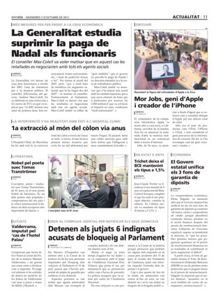 divendres 7 d’octubre de 2011                                                                                                              ActuAlitAt 11
 Més Mesures Per fer front A lA crisi econòMicA                                                                       obituAri


La Generalitat estudia
                                                                                                                                                                                      efe




suprimir la paga de
Nadal als funcionaris
El conseller Mas-Colell va voler matisar que en aquest cas les
retallades es negociarien amb tots els agents socials
 agències                            senyament, bones universitats,         “gest simbòlic” que el govern
 barcelona
                                     etc., i hem de poder-ho tornar         no percebi la paga de Nadal i
La Generalitat vol deixar els        a fer”. Per tornar al nivell del       no descarta estendre-la a la res-
sous dels funcionaris a nivells      2007, però, “poc o molt hem            ta de treballadors públics.
del 2007, l’any de referència        de modificar els augments sa-             Mas-Colell també va anun-
per a la despesa pública. El         larials que hi ha hagut des del        ciar que s’ha tancat una acord
                                                                                                                     Recordant la figura del cofundador d’apple a la Xina
conseller d’Economia del go-         2007”, va matisar el conseller.        amb les entitats bancàries per a
vern, Andreu Mas-Colell, ho
va defensat en una entrevista a
                                     Posteriorment, al Parlament,
                                     Mas-Colell va deixar clar que
                                                                            una nova emissió de bons per
                                                                            a particulars per renovar els            Mor Jobs, geni d’Apple
Els matins de TV3, en què va ex-
plicar que “el 2007 teníem una
                                     les retallades es negociaran
                                     amb tots els agents socials.
                                                                            3.000 milions € que va col·locar
                                                                            el tripartit en unes condicions          i creador de l’iPhone
salut de primera línia, bon en-      Mas-Colell també va titllar de         “molt interessants”.                      agències                          ciar a finals d’agost que es re-
                                                                                                                      los angeles
                                                                                                                                                        tirava com a conseller delegat
                                                                                                                     El cofundador de la compa-         d’Apple pel seu delicat estat
 lA intervenció s’hA reAlitzAt AMb èxit A l’hosPitAl clínic                                                          nyia informàtica Apple va          de salut.
                                                                                                                     morir ahir a casa seva, a Cali-       Jobs era el pare de pro-
1a extracció al món del còlon via anus                                                                               fòrnia, envoltat de la família.
                                                                                                                     Així ho va anunciar la mati-
                                                                                                                                                        ductes com l’iPod, l’iPhone
                                                                                                                                                        o l’iPad, i està considerat el
 agències                            total del còlon a través de l’anus     treure l’òrgan. El pacient, tenia        nada d’ahir la mateixa mul-        gran precursor de la informà-
 barcelona
                                     al món, a través d’una tècnica         una colitis ulcerosa greu amb            tinacional en un comunicat         tica de consum. De fet, se l’ha
L’Hospital Clínic de Barcelona       pionera menys invasiva que             forts dolors que l’obligaven a           difós a través d’internet.         reconegut com un geni visio-
ha fet amb èxit la 1a extracció      evita fer un tall abdominal per        anar constantment al lavabo.                Jobs, de 56 anys, va anun-      nari i creatiu.


                                                                                                                      hA estAt 8 Anys                   econoMiA
 literAturA

nobel pel poeta                                                                                                      trichet deixa el                  el Govern
suec tomas                                                                                                           bce mantenint                     estatal unifica
tranströmer                                                                                                          els tipus a 1,5%
                                                                                                                                                       els 3 fons de
 agències
 esto
                                                                                                                       agències
                                                                                                                       brussel.les                     garantia de
L’escriptor, poeta i traduc-                                                                                         Jean-Claude Trichet va fi-        dipòsits
tor suec Tomas Tranströmer,                                                                                          nalitzar el seu mandat de 8        agències
de 81 anys, és el nou premi                                                                                          anys al capdavant del Banc         madrid
Nobel de literatura. És un                                                                                           Central Europeu complint
                                                                                                                                                       La vicepresidenta econòmica,
dels poetes més populars i                                                                                           el que ha estat el seu prin-
                                                                                                                                                       Elena Salgado, va anunciar
compromesos del seu país i                                                                                           cipal objectiu: contenir la
                                                                                                                                                       ahir que el Govern espanyol ha
la crítica internacional el de-                                                                                      inflació. En l’última reu-
                                                                                                                                                       unificat en un els tres fons de
fineix un dels escriptors més                                                                                        nió va mantenir els tipus
                                                                                                                                                       garantia de dipòsits ja existents
importants de Suècia.              L’escriptor suec té 81 anys                                                       d’interès a l’1,5%.
                                                                                                                                                       -de bancs, caixes i cooperatives
                                                                                                                                                       de crèdit- perquè absorbeixi
                                                                                                                                                       eventuals futures pèrdues en
 JutJAts                            eren Al coMPleix JudiciAl Per notificAr els seus doMicilis                                                         el sector financer després del
                                                                                                                                                       procés de reestructuració ban-
valderrama,
imputat pel                        detenen als jutjats 6 indignats                                                                                     cària. L’objectiu de l’executiu
                                                                                                                                                       espanyol, segons va manifestat
‘cas de l’hotel
Palau’                             acusats de bloqueig al Parlament                                                                                    la ministra, és “que les possi-
                                                                                                                                                       bles pèrdues futures que po-
                                                                                                                                                       guessin aparèixer en el procés
 agències                           agències                              complex judicial i els van dete-      sentar a la Ciutat de la Justícia      de reestructuració financera no
 barcelona                          l’hospitalet de llobregat
                                                                          nir mentre eren al bar.               perquè pensaven que podrien            es traslladin al contribuent ni
L’empresari que havia de           Els Mossos d’Esquadra van                 Abans, el jutge va tenir           ser alguns dels imputats en la         facin augmentar el dèficit”.
fer l’hotel al costat del Pa-      detenir ahir a la Ciutat de la         temps d’agafar-los les dades i        causa pels incidents del 15 de            A partir d’ara, el fons de ga-
lau de la música, Manuel           Justícia sis de les nou persones       es va comunicar amb el jutge          juny al recinte del Parlament          rantia dotarà el Fons de Rees-
Valderrama, i un germà             imputades pel bloqueig dels            de l’Audiència Nacional Eloy          de Catalunya, quan van inten-          tructuració Ordenada Bancària
seu estan citats a declarar        indignats al Parlament el 15 de        Velasco, que porta el cas, per        tar impedir l’entrada dels di-         (FROB) en cas de pèrdues netes
com a imputats. El jutge           juny passat que s’havien pre-          demanar-li que es pronunciés          putats i el govern.                    potencials que es puguin donar
vol esbrinar si les sortides       sentat als jutjats de guàrdia per      sobre com s’havia de procedir.           Cap a dos quarts de tres de         en el procés de reestructuració.
de diners en metàl·lic de          notificar el seu domicili.             La policia assegura que va ac-        la tarda, els antiavalots van          Salgado va anunciar que el sec-
les firmes de Valderrama              Aquestes persones es van            tuar per ordre de l’Audiència         entrar al bar on eren, en van          tor financer “assumeix en la
van anar a parar a mans            trobar que agents antiavalots          Nacional.                             detenir sis i se’ls van endur en       seva totalitat els costos de sa-
de Millet i Montull.               dels Mossos van irrompre al               Els nou indignats es van pre-      furgons de la brigada mòbil.           nejament i reestructuració”.
 