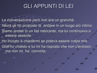 GLI APPUNTI DI LEI La conversazione però non era un granchè.  Allora gli ho proposto di  andare in un luogo più intimo. Siamo andati in un bel ristorante, ma lui continuava a essere assente. Ho iniziato a chiedermi se poteva essere colpa mia. Gliel'ho chiesto e lui mi ha risposto che non c'entravo; ma non mi  ha  convinta. 