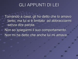 GLI APPUNTI DI LEI Tornando a casa, gli ho detto che lo amavo tanto, ma lui si è limitato  ad abbracciarmi senza dire parola. Non so spiegarmi il suo comportamento.  Non mi ha detto che anche lui mi amava. 