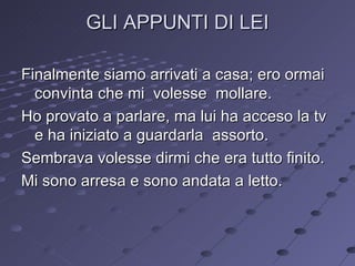 GLI APPUNTI DI LEI Finalmente siamo arrivati a casa; ero ormai convinta che mi  volesse  mollare. Ho provato a parlare, ma lui ha acceso la tv e ha iniziato a guardarla  assorto. Sembrava volesse dirmi che era tutto finito. Mi sono arresa e sono andata a letto. 