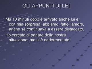 GLI APPUNTI DI LEI Ma 10 minuti dopo è arrivato anche lui e, con mia sorpresa, abbiamo  fatto l'amore, anche se continuava a essere distaccato. Ho cercato di parlare della nostra situazione, ma si è addormentato. 