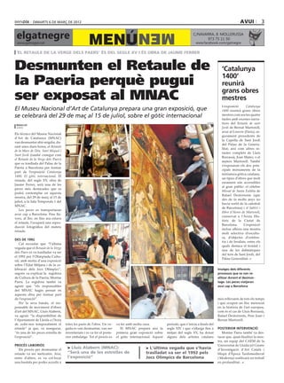 dimarts 6 DE març DE 2012                                                                                                                          avui              3

 elgatnegre                                                                             MEN
                                                     MENÚ
                                                                                                                              C/NAVARRA, 8 ·MOLLERUSSA
                                                                                                                                    973 75 11 50
 www.gatnegre.cat                                                                                                               www.facebook.com/gatnegre

 ‘El Retaule de la Verge dels Paers’ és del segle XV i és obra de jaume ferrer


Desmunten el Retaule de                                                                                                                            ‘Catalunya

la Paeria perquè pugui                                                                                                                             1400’
                                                                                                                                                   reunirà

ser exposat al MNAC                                                                                                                                grans obres
                                                                                                                                                   mestres
                                                                                                                                                   L’exposició       Catalunya
El Museu Nacional d’Art de Catalunya prepara una gran exposició, que                                                                               1400 reunirà grans obres
se celebrarà del 29 de maç al 15 de juliol, sobre el gòtic internacional                                                                           mestres com ara les quatre
                                                                                                                                                   taules amb escenes narra-
                                                                                                                                        bondia     tives del Retaule de sant
 redacció
 lleida                                                                                                                                            Jordi de Bernat Martorell,
                                                                                                                                                   avui al Louvre (París), se-
Els tècnics del Museu Nacional
                                                                                                                                                   gurament procedents de
d’Art de Catalunya (MNAC)
                                                                                                                                                   la Capella de Sant Jordi
van desmuntar ahir migdia, du-
                                                                                                                                                   del Palau de la Genera-
rant unes dues hores, el Retaule
                                                                                                                                                   litat; així com altres re-
de la Mare de Déu, Sant Miquel i
                                                                                                                                                   taules complets de Lluís
Sant Jordi (també conegut com
                                                                                                                                                   Borrassà, Joan Mates, o el
el Retaule de la Verge dels Paers)
                                                                                                                                                   mateix Martorell. També
que es trasllada del Palau de la
                                                                                                                                                   s’exposaran els dos prin-
Paeria a Barcelona per formar
                                                                                                                                                   cipals monuments de la
part de l’exposició Catalunya
                                                                                                                                                   miniatura gòtica catalana,
1400. El gòtic internacional. El
                                                                                                                                                   un tipus d’obres que molt
retaule, del segle XV, obra de
                                                                                                                                                   rarament són accessibles
Jaume Ferrer, serà una de les
                                                                                                                                                   al gran públic: el cèlebre
peces més destacades que es
                                                                                                                                                   Missal de Santa Eulàlia de
podrà contemplar en aquesta
                                                                                                                                                   Rafael Destorrents (que
mostra, del 29 de març al 15 de
                                                                                                                                                   des de fa molts anys no
juliol, a la Sala Temporals 1 del
                                                                                                                                                   havia sortit de la catedral
MNAC.
                                                                                                                                                   de Barcelona) i el Saltiri i
   Les peces es transportaran
                                                                                                                                                   llibre d’Hores de Martorell,
avui cap a Barcelona. Fins lla-
                                                                                                                                                   conservat a l’Arxiu His-
vors, al lloc on fins ara estava
                                                                                                                                                   tòric de la Ciutat de
el retaule, l’ocuparà una repro-
                                                                                                                                                   Barcelona.      L’exposició
ducció fotogràfica del mateix
                                                                                                                                                   inclou alhora una mostra
retaule.
                                                                                                                                                   molt selectiva d’escultu-
                                                                                                                                                   ra, d’objectes d’orfebre-
des de 1992
                                                                                                                                                   ria i de brodats, entre els
   Cal recordar que “l’última
                                                                                                                                                   quals destaca el frontal i
vegada que el Retaule de la Verge
                                                                                                                                                   una de les dalmàtiques
dels Paers es va traslladar va ser
                                                                                                                                                   del tern de Sant Jordi, del
el 1992 per l’Olimpíada Cultu-
                                                                                                                                                   Palau Generalitat.
ral, amb motiu d’una exposició
sobre l’Edat Mitjana i de la ce-
lebració dels Jocs Olímpics”,                                                                                                                    Imatges dels diferents
segons va explicar la regidora                                                                                                                   processos que es van re-
de Cultura de la Paeria, Montse                                                                                                                  alitzar durant el desmun-
Parra. La regidora també va                                                                                                                      tage. Les peces viatjaran
agrair que “els responsables                                                                                                                     avui cap a Barcelona
del MNAC hagin pensat en
aquesta obra per formar part
de l’exposició”.                                                                                                                                 més rellevants de tots els temps
   Per la seva banda, el res-                                                                                                                    i que ocupen un lloc merescut
ponsable de moviment d’obres                                                                                                                     en la història de l’art europeu,
d’art del MNAC, Lluís Alabern,                                                                                                                   com és el cas de Lluís Borrassà,
va agrair “la disponibilitat de                                                                                                                  Rafael Destorrents, Pere Joan i
l’Ajuntament de Lleida a l’hora                                                                                                                  Bernat Martorell.
de cedir-nos temporalment el         totes les parts de l’obra. Un ve-    va fer amb molta cura.           període, que s’inicia a finals del
retaule” ja que, va assegurar,       gada es van desmuntar, van ser          El MNAC prepara així la       segle XIV i que s’allarga fins a      posterior intervenció
“és una de les peces estrella de     inventariats i es va fer el poste-   primera gran exposició sobre     mitjan del segle XV, ha donat            Montse Parra també va des-
l’exposició”.                        rior embalatge. Tot el procés es     el gòtic internacional. Aquest   alguns dels artistes catalans         tacar que, quan finalitzi la mos-
                                                                                                                                                 tra, un equip del CAEM de la
procés laboriós                                                                                                                                  Universitat de Lleida (el Centre
   Els procés per desmuntar el
                                      > Lluís Alabern (MNAC):                                > L’última vegada que s’havia                       d’Investigació d’Art Català i
retaule va ser meticulós. Així,       “Serà una de les estrelles de                          traslladat va ser el 1992 pels                      Hispà d’Època Tardomedieval
entre d’altres, es va col·locar       l’exposició”                                           Jocs Olímpics de Barcelona                          i Moderna) realitzarà un treball
una bastida per poder accedir a                                                                                                                  en profunditat.
 