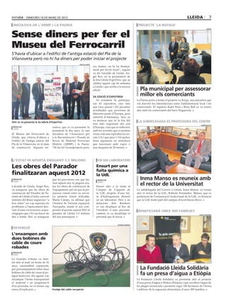 dimecres 14 DE març DE 2012                                                                                                                         lleida                7
 iniciativa de l’armf i la paeria                                                                                    projecte ‘la botiga’


Sense diners per fer el
                                                                                                                                                                                   paeria




Museu del Ferrocarril
S’havia d’ubicar a l’edifici de l’antiga estació del Pla de la
Vilanoveta però no hi ha diners per poder iniciar el projecte
                                                            fira de lleida
                                                                             ara mateix, no hi ha finança-
                                                                             ment per fer-hi front”, segons
                                                                             va dir l’alcalde de Lleida, Àn-
                                                                             gel Ros, en la presentació de
                                                                             la fira Lleida ExpoTren, que se
                                                                             celebra aquest cap de setmana
                                                                             a Lleida i que arriba a la tercera
                                                                             edició.                                  Pla municipal per assessorar
                                                                             3a edició d’expotren
                                                                                                                      millor els comerciants
                                                                                Al certamen hi participa-           La Paeria porta a terme el projecte La Botiga, una iniciativa que
                                                                             ran 43 expositors, cinc més            vol afavorir les interrelacions entre l’administració local i els
                                                                             que l’any passat i 321 persones        comerciants. El regidors Rafel Peris i Rosa Ball es va reunir
                                                                             acreditades que provenen de            ahir amb els comerciants del barri Noguerola.
                                                                             diferents punts d’Europa, però
                                                                             sobretot d’Alemanya. Així, es
                                                                             va destacar que és la fira del          la subdelegada és professora del centre
Ahir es va presenta la 3a edició d’ExpoTren
                                                                             tren més important del sud                                                                     subdelegació
 redacció                           ciativa, que es va presentar fa          d’Europa, cosa que es reflecteix
 lleida
                                    justament fa dos anys, és una            amb les novetats que es podran
El Museu del Ferrocarril de         iniciativa de l’Associació per           veure com una reproducció (es-
Lleida, que s’havia d’ubicar a      a la Reconstrucció i Posada en           cala 1:3) i que pesa 1.110 quilos,
l’edifici de l’antiga estació del   Servei de Material Ferroviari            trens japonesos en miniatura
Pla de la Vilanoveta, no té data    Històric (ARMF) i la Paeria.             que funcionen amb vapor o
de construcció. Aquesta ini-        “Hi ha fet l’avantprojecte però,         una maqueta de 20 metres.



 l’estat hi aporta enguany 5,5 milions                                           en un laboratori

Les obres del Parador                                                           Ensurt per una
                                                                                fuita química a
finalitzaran aquest 2012                                                        la UdL
 redacció                           que les previsions són que du-               redacció                             Inma Manso es reuneix amb
                                                                                                                      el rector de la Universitat
 lleida
                                    rant aquest any es puguin aca-               lleida

L’alcalde de Lleida, Àngel Ros,     bar les obres de construcció de             Ensurt ahir a la tarda al
va assegurar que les obres de       l’equipament, per tal que la pri-           Campus de Cappont de                La subdelegada del Govern a Lleida, Inma Manso, va visitar
construcció del Parador de Tu-      mavera vinent entri en servei.              la UdL després d’una fui-           ahir el rector de la UdL, Roberto Fernández. Manso, que és
risme de Lleida a l’antic convent   La primera tinent d’alcalde,                ta d’hidroquinona (benzè)           professora de Comunicació Audovisual de la UdL, va destacar
dominic del Roser segueixen “a      Marta Camps, va afirmar que                 en un laboratori. Fins a sis        que la UdL formi part del campus d’excel·lència Iberus.
bon ritme” un cop superats els      l’Institut de Turisme espanyol,             dotacions dels Bombers
problemes a l’aparcament deri-      Turespaña, manté el seu com-                es van desplaçar al lloc de
vats d’unes excavacions arque-      promís d’aportar aquest 2012 al             l’incident. A més, preventi-         beneficiarà unes 300 famílies
ològiques que s’hi van haver de     parador de Lleida 5,5 milions               vament, es va desallotjar el                                                              lleida solidària
dur a terme. Ros va assegurar       del seu pressupost.                         personal que hi havia.


                                                                                                   guàrdia urbana

 detenció
L’enxampen amb
dues bobines de
cable de coure
robades
 redacció
 lleida

La Guàrdia Urbana va dete-
nir ahir al matí un home de 41
anys, nacionalitat espanyola,
per presumptament robar dues                                                                                          La Fundació Lleida Solidària
bobines de cable de coure al po-
lígon Entrevies. Els agents van
                                                                                                                      fa un presa d’aigua a Etiòpia
enxampar l’home transportant                                                                                        La Fundació Lleida Solidària va presentar ahir el projecte
el material i en preguntar-li                                                                                       d’una presa d’aigua a Wukro (Etiòpia) i que recollirà l’aigua de
d’on procedia, no va donar cap                                                                                      les pluges torrencials i permetrà regar 100 hectàrees de l’horta
mena d’explicació.                  Imatge del cable recuperat                                                      i millorar de la seguretat alimentària d’unes 300 famílies.
 