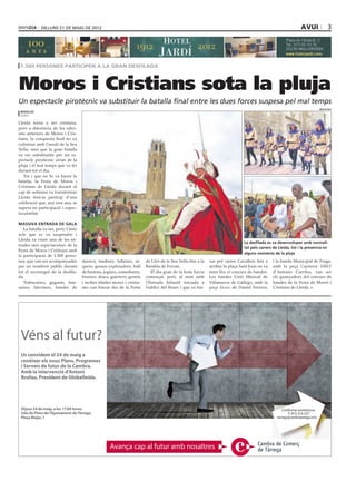 dilluns 21 DE maig DE 2012                                                                                                                           avui                3




 1.500 persones participen a la gran desfilada



Moros i Cristians sota la pluja
Un espectacle pirotècnic va substituir la batalla final entre les dues forces suspesa pel mal temps
                                                                                                                                                                                missatges
 redacció
 lleida

Lleida torna a ser cristiana,
però a diferència de les edici-
ons anteriors de Moros i Cris-
tians, la conquesta final no va
culminar amb l’assalt de la Seu
Vella, sinó que la gran batalla
va ser substituïda per un es-
pectacle pirotècnic arran de la
pluja i el mal temps que va fer
durant tot el dia.
   Tot i que no hi va haver la
batalla, la Festa de Moros i
Cristians de Lleida durant el
cap de setmana va transformar
Lleida fent-la partícip d’una
celebració que, any rere any, se
supera en participació i espec-
tacularitat.

Massiva Entrada de Gala
   La batalla va ser, però, l’únic
acte que es va suspendre i
Lleida va viure una de les en-
                                                                                                                                La desfilada es va desenvolupar amb normali-
trades més espectaculars de la
                                                                                                                                tat pels carrers de Lleida, tot i la presència en
Festa de Moros i Cristians amb
                                                                                                                                alguns moments de la pluja
la participació de 1.500 perso-
nes, que van ser acompanyades        música, tambors, fallaires, ar-     de Lleó de la Seu Vella fins a la   xar pel carrer Cavallers fins a    i la banda Municipal de Fraga,
per un nombrós públic durant         quers, gossos exploradors, ball     Rambla de Ferran.                   arribar la plaça Sant Joan on va   amb la peça Capitania SIBEF
tot el recorregut de la desfila-     de bastons, joglars, comediants,       El dia gran de la festa havia    tenir lloc el concurs de bandes.   d’Antonio Carrilos, van ser
da.                                  bruixes, dracs, guerrers, genets    començat, però, al matí amb         Les bandes Unió Musical de         els guanyadors del concurs de
   Trabucaires, gegants, dan-        i moltes filades mores i cristia-   l’Entrada Infantil iniciada a       Villanueva de Gállego, amb la      bandes de la Festa de Moros i
saires, falconers, bandes de         nes van baixar des de la Porta      l’edifici del Roser i que va bai-   peça Sicsco de Daniel Ferrero;     Cristians de Lleida.




 Véns al futur?
 Us convidem el 24 de maig a
 conèixer els nous Plans, Programes
 i Serveis de futur de la Cambra.
 Amb la intervenció d’Antoni
 Brufau, President de Globalleida.




 Dijous 24 de maig, a les 17:00 hores.                                                                                                                 Confirmar assistència:
 Sala de Plens de l’Ajuntament de Tàrrega,                                                                                                                T: 973 314 327
 Plaça Major, 1                                                                                                                                    tarrega@cambratarrega.com




                                                    Avança cap al futur amb nosaltres
 