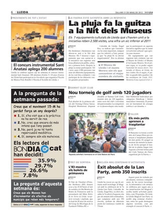 6      lleida                                                                                                                         dilluns 21 de maig de 2012

 provinents de tot l’estat                                                  la paeria està satisfeta amb la resposta

                                                                           La pluja fa la guitza
                                                    ajuntament de lleida




                                                                           a la Nit dels Museus
                                                                           Els 7 equipaments culturals de Lleida que s’havien unit a la
                                                                           iniciativa reben 2.500 visites, una xifra un xic inferior al 2011
                                                                            redacció                               L’alcalde de Lleida, Àngel            que la participació en aquesta
                                                                            lleida
                                                                                                                Ros, va indicar que l’assistèn-          iniciativa significa que la ciutat
                                                                           Els lleidatans i lleidatanes van     cia ha estat important, malgrat          vol activitat cultural i que apre-
                                                                           abocar-se anit a la Nit dels         que fos inferior a l’any passat,         cia seus museus.
                                                                           Museus. Els 7 museus i equi-         ja que “la pluja hi va afectar              Els equipaments que van
                                                                           paments que van sumar-se a           negativament”. Ros va afirmar            registrar més visitants van ser
                                                                           la iniciativa van registrar una                                               el Museu de Lleida i el Museu
                                                                           bona afluència de públic, sobre-                                              d’Art Jaume Morera. En el pri-
    El concurs instrumental Sant                                           tot a primera hora. Després la        > El Museu de                           mer espai, es va poder seguir
                                                                           pluja va restar participació. Tot     Lleida i el Jaume                       l’activitat Un museu divers. Tres
    Anatasi aplega 200 alumnes                                             i això, unes 2.500 persones van       Morera són els que                      mirades al Museu de Lleida, en
Lleida va celebrar aquest cap de setmana el concurs instru-                anar als diferents equipaments,                                               tres visites. En el segon, el pú-
                                                                                                                 concentren el major
mental Sant Anastasi. 200 alumnes d’entre 5 i 18 anys d’arreu              de les vuit fins a mitjanit, i van                                            blic va gaudir dels quadres i de
de l’Estat han participat en la 12a edició, que organitza l’Escola         participar de les diferents visi-     nombre de visitants                     les escultures de Lleida 1912.
de Música Pons Roselló i l’Escola d’Acordió de Lleida.                     tes guiades proposades.                                                       Memòria d’una exposició d’art.



                                                                            raimat glof club

    A la pregunta de la                                                    Nou torneig de golf amb 120 jugadors
                                                                            redacció                            dissabte al Raimat Golf Club,            litat Stableford Individual per

    setmana passada:
                                                                            lleida
                                                                                                                reunint més de 120 jugadors,             categories Handicap i Sènior
                                                                           Èxit absolut de la primera edi-      entre socis del club i convidats         masculina i femenina. El premi
                                                                           ció del Torneig Clínica Sanza-       del patrocinador. La competició          era un tractament de cirurgia
    Creus que el moviment 15-M ha                                          Hospital Montserrat, disputat        es va desenvolupar sota moda-            estètica o un donatiu.

    perdut força un any després?                                                                                                      ajuntament de lleida

                                                                                                                                                              taller
      	 1.	 s’ha vist que a la pràctica
           Sí,
           no ha servit de res.                                                                                                                              Els més petits
      	 2.	No, crec que encara és més                                                                                                                        aprenen a
           intens que l’any passat.                                                                                                                          trasplantar
      	 3.	No, però ja no té tanta
                                                                                                                                                              redacció
                                                                                                                                                              lleida

           repercussió mediàtica.                                                                                                                            El Banyetes va tornar a sortir
                                                                                                                                                             ahir als Camps Elisis per en-
      	 4.	Sí, sempre són els mateixos.                                                                                                                      senyar a trasplantar plantes
                                                                                                                                                             als més petits. El caragol va

    Els lectors del                                                                                                                                          mostrar als menuts la mane-



                                               cat
                                                                                                                                                             ra de fer-ho perquè el tras-


    BONDIA
                                                                                                                                                             llat de la planta tingui èxit.
                                                                                                                                                             Aquesta activitat forma part
                                                                                                                                                             del Cicle Natura als Parcs,

    han decidit:                                                           Aquesta activitat s’emmarca en el Cicle Natura als Parcs                          organitzat per la Paeria.


             35.9%                                                          tret de sortida                      incloïa mig centenar d’activitats
            29.7%                                                          L’IEI mostra                         Èxit absolut de la Lan
          26.6%                                                            els bolets de
                                                                           primavera                            Party, amb 350 inscrits
       7.8%                                                                 redacció
                                                                            lleida
                                                                                                                 redacció
                                                                                                                 lleida
                                                                                                                                                            Aquest punt de trobada per
                                                                                                                                                         als amants, curiosos i simpatit-
                                                                           El Pati de l’Institut d’Estu-        Lleida ha viscut un cap de set-          zants de les noves tecnologi-
    La pregunta d’aquesta                                                  dis Ilerdencs (IEI) donarà           mana molt tecnològic al Magi-            es, la informàtica i els infojocs

    setmana és:
                                                                           avui a les 19.30 hores el tret       cal amb la celebració de la 7a           se celebrava per segon any a
                                                                           de sortida a la 18a Mostra de        Lleida Lan Party. L’alcalde de           les instal·lacions del Magical i
                                                                           Bolets de Primavera amb la           Lleida, Àngel Ros, va obrir dis-         acollia també activitats paral·
    Creus que els Mossos han                                               presentació del llibre Bolets        sabte la 7a edició d’aquesta cita        leles, com l’Expotaku. En total,
    d’incrementar els efectius als                                         de les Terres de Lleida, recopi-     per als amants dels ordinadors,          la Lleida Magical Lan Party va
    municipis que reben més temporers?                                     lació revisada i ampliada, que       que comptava amb uns 350                 acollir mig centenar d’activi-
                                                                           és fruit de 20 anys de recerca       inscrits, arribats de diferents          tats, entre les quals destaquen
    Entra a BONDIA     cat i vota, esperem la teva resposta                del Grup de Micologia de la          punts de Catalunya i també de            algunes novetats, com per
                                                                           Fundació Pública IEI.                l’Estat.                                 exemple el concurs b-Tactic.
 