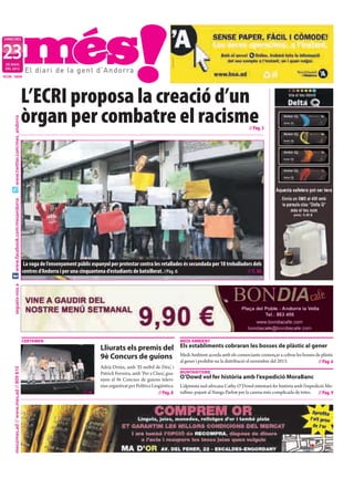 DIMECRES



23
 DE MAIG
 DEL 2012

NÚM. 1654




                                           L’ECRI proposa la creació d’un
                                           òrgan per combatre el racisme
     www.twitter.com/mes_andorra




                                                                                                                                                                  // Pàg. 3
     www.facebook.com/mesandorra




                                            La vaga de l’ensenyament públic espanyol per protestar contra les retallades és secundada per 18 treballadors dels
                                           centres d’Andorra i per una cinquantena d’estudiants de batxillerat. //Pàg. 6                               // T. M.
     segueix-nos a




                                           CERTAMEN                                                                           MEDI AMBIENT
                                                                                  Lliurats els premis del                     Els establiments cobraran les bosses de plàstic al gener
                                                                                  9è Concurs de guions                        Medi Ambient acorda amb els comerciants començar a cobrar les bosses de plàstic
                                                                                                                              al gener i prohibir-ne la distribució el novembre del 2013.           // Pàg. 6
                                                                                  Adrià Ortún, amb ‘El mòbil de Déu’, i
     mes@mes.ad // www.mes.ad // 809 810




                                                                                  Patrick Ferreira, amb ‘Per a Clara’, gua-   MUNTANYISME
                                                                                  nyen el 9è Concurs de guions televi-        O’Dowd vol fer història amb l’expedició MoraBanc
                                                                                  sius organitzat per Política Lingüística.   L’alpinista sud-africana Cathy O’Dowd intentarà fer història amb l’expedició Mo-
                                                                        //T. M.                                   // Pàg. 8   raBanc pujant al Nanga Parbat per la carena més complicada de totes. // Pàg. 9
 