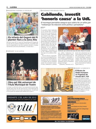 8      lleida                                                                                                                         dijous 24 DE maig DE 2012

 programa agenda 21 escolar                                            apadrinat per miquel pueyo


                                                                      Gabilondo, investit
                                                             paeria




                                                                      ‘honoris causa’ a la UdL
                                                                      El reconegut periodista assegura que caldria fer un esforç per
                                                                      “redissenyar les relacions entre política i periodisme”
                                                                                                                                                                           ORIOL BOSCH (ACN)
                                                                       redacció
                                                                       lleida

                                                                      El periodista Iñaki Gabilondo
                                                                      va ser investit ahir a la tarda
                                                                      doctor honoris causa per la Uni-
                                                                      versitat de Lleida. Gabilondo,
                                                                      que posseeix una llarga i re-
    Els infants del Gegant del Pi                                     coneguda trajectòria periodís-
                                                                      tica, va rebre de mans del rec-
    planten flors a la Zona Alta                                      tor el birret llorejat, l’anell i els
                                                                      guants blancs que distingeixen
Els nens i nenes de 2 a 3 anys de l’Escola Bressol El Gegant del
                                                                      les personalitats que són reco-
Pi, dins del seu projecte d’Agenda 21 Escolar, van plantar ahir
                                                                      negudes amb la més alta dis-
flors de temporada en una nova jardinera ubicada a la plaça
                                                                      tinció en l’àmbit universitari.
del final del carrer Serra del Montsec, a la Zona alta.
                                                                      Gabilondo va ser apadrinat
                                                                      pel director de la Càtedra de
                                                                      Comunicació i Periodisme de
 ‘urfaust’ a la llotja                                                                                        Gabilondo rep la distinció de mans del rector, Roberto Fernández
                                                                      la UdL, Miquel Pueyo durant
                                                             paeria   l’acte que es va celebrar al Rec-       que caldria “redissenyar les            ències de la Informació per la
                                                                      torat.                                  relacions entre política i perio-       Universidad de Navarra, és un
                                                                         En el seu discurs, el periodis-      disme. Si hi ha democràcia, hi          dels professionals de referèn-
                                                                      ta va fer un recorregut de l’evo-       haurà polítics i periodistes i,         cia del periodisme espanyol i
                                                                      lució constant del periodisme i         si no n’hi ha, necessitarem po-         compta, entre d’altres reconei-
                                                                      la política des de la dictadura         lítics i periodistes que lluitin,       xements, amb la Creu de Sant
                                                                      i la transició fins als moments         juntament amb els ciutadanes,           Jordi i és doctor honoris causa
                                                                      actuals. En el moment actual i          perquè n’hi hagi”.                      per les Universitats de València
                                                                      el futur, Gabilondo va afirmar              Gabilondo, llicenciat en Ci-        i Juan Carlos I.


                                                                                                                                                     aquirit a christie’s
                                                                                                                                  museu de lleida




                                                                                                                                                      El Museu de
                                                                                                                                                      Lleida incorpora
                                                                                                                                                      un fragment de
                                                                                                                                                      retaule del S. XVI
                                                                                                                                                    El Museu de Lleida ja compta
                                                                                                                                                    amb el fragment de retaule repre-
                                                                                                                                                    sentant l’escena del Miracle de la
    Obra pel 30è aniversari de                                                                                                                      Mare de Déu del Roser. Es tracta

    l’Aula Municipal de Teatre                                                                                                                      d’una obra atribuïda al pintor
                                                                                                                                                    lleidatà Joan Pau Guardiola i és
La Llotja va acollir ahir Urfaust, una representació teatral orga-                                                                                  del segle XVI. Ha estat cedit per
nitzada amb motiu del 30è aniversari de l’Aula Municipal de                                                                                         la Generalitat, que va adquirir la
Teatre de Lleida. Es van fer dues representacions. A la del matí                                                                                    peça en una subhasta a la casa
hi van assistir els alumnes dels instituts de la ciutat.                                                                                            Christie’s, a Londres.
 