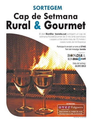 SORTEGEM
 Cap de Setmana
Rural & Gourmet
      El diari BonDia i bondia.cat sortegem un cap de
      setmana Rural&Gourmet de 2 nits amb esmorzars
                  i sopars a triar entre més de 75 hotels i
                              cases rurals de tot Espanya

                          Participa-hi enviant un sms al 27442
                                     Text del missatge: bondia
                                                                         Organitzen:

                                                                                    &
                                                BONDIA                          cat
                                                          Data del sorteig:
                                                            22/07/2012




                                            PATROCINA:

                                                      Folguera
                                 Experts en viatges

                            Especialistes en viatges de nuvis
                             Plaça Ricard Vinyes, 9 · Lleida · Tel. 973 23 82 00


                                                             Preu de l’sms: 1,42 (iva inclòs)
 