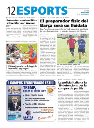 12
 el màxim golejador de la ue lleida                                       ha estat al lleida, nàstic o almeria
                                                                                                                                                                  dimarts
                                                                                                                                                        29 DE maig DE 2012




Presenten avui un llibre
sobre Mariano Azcona
                                                                         El preparador físic del
 redacció
 lleida
                                    datà Joan Ezquerra i el títlo de
                                    llibre és Azcona ‘Abrelatas’, cro-
                                                                         Barça serà un lleidatà
L’IMAC acull aquesta tarda          nologia d’un idilio con el gol. En
la presentació d’una biografia      el llibre s’hi pot trobar un re-
                                                                         Edu Pons, fins ara al juvenil A del club blaugrana, substituirà
de Mariano Azcona, el màxim         cull dels 95 gols que va marcar      Lorenzo Buenaventura i es posarà a les ordres de Vilanova
golejador de la UE Lleida a fi-     el navarrès amb la samarreta
nals dels anys vuitanta (1984-      blava. En l’acte també hi parti-      redacció / agències
                                                                          barcelona
1991).                              ciparà els exjugadors Lekum-
   L’autor del llibre és el llei-   berri i Txema Alonso.                Un lleidatà serà l’encarregat
                                                                         de la preparació física del pri-
                                                                         mer equip del FC Barcelona. Es
 preparació per l’eurocopa a àustria                                     tracta d’Edu Pons, que fins ara
                                                                   efe
                                                                         estava al juvenil A. Així ho van
                                                                         apuntar ahir diversos diaris
                                                                         esportius catalans. Pons assu-
                                                                         mirà la funció de preparador
                                                                         físic de la primera plantilla en
                                                                         substitució de Lorenzo Buena-
                                                                         ventura.
                                                                            Pons ha treballat durant tota
                                                                         la temporada al costat d’Ós-
                                                                         car Garcia, que fa uns dies
                                                                         va anunciar la seva marxa de
                                                                         l’equip juvenil per fitxar pel
                                                                         Maccabi de Tel-Aviv. La inten-
                                                                         ció del de Sabadell tenia la in-
                                                                         tenció d’emportar-se el seu pre-
                                                                         parador físic, però finalment el
                                                                                                             Pons, quan preparava l’Almeria, amb Kalu Uche
                                                                         club l’ha pogut convèncer per
   Última jornada de l’stage de                                          assumir aquest nou repte. Per       Altimira. Tot i això, fins el 30        Al currículum del lleidatà

   la selecció espanyola                                                 tant, Pons, s’incorporarà al pri-
                                                                         mer equip el proper 15 de juli-
                                                                                                             de juny seguirà vinculat al Ju-
                                                                                                             venil A, ja que aquest segueix
                                                                                                                                                  hi destaca el seu pas per la UE
                                                                                                                                                  Lleida i el Nàstic, encara la ma-
Prop de 3.000 persones van aprofitar el dia festiu a Schruns per         ol, data en què l’equip té pre-     viu a la Copa del Rei Juvenil,       jor part de la carrera l’ha des-
presenciar l’entrenament de la selecció espanyola, que ahir va           vist retornar als entrenaments.     després de derrotar per 0-2 a        envolupat a l’Almeria. De tots
acabar l’stage a Àustria. L’equip tornarà avui a Espanya i està          Formarà part a l’staff amb Paco     la Reial Societat a l’anada dels     els equips n’ha sortit amb un
previst que s’hi sumin els jugadors del Barça i l’Athletic.              Seirul.lo, Francesc Cos i Aureli    quarts de final.                     gran respecte.



                                                                                                                amb jugadors i tècnics implicats

                                                                                                               La policia italiana fa
                                                                                                               19 detencions per la
                                                                                                               compra de partits
                                                                                                                 agències                          portives. Tots tres formen part
                                                                                                                 roma
                                                                                                                                                   de la trama que ahir va dispo-
                                                                                                               L’escàndol pel suposat tripi-       sar 19 noves ordres de deten-
                                                                                                               joc i frau en les apostes espor-    ció, entre aquestes les de cinc
                                                                                                               tives que va saltar a la llum el    ciutadans hongaresos que
                                                                                                               juny passat, quan la Fiscalia       formaven part suposadament
                                                                                                               de Cremona va ordenar la            de la ramificació a l’estranger
                                                                                                               detenció de 16 persones, està       d’aquesta trama. Els inves-
                                                                                                               commocionant Itàlia. A la que       tigadors creuen que aquesta
                                                                                                               en principi era una petita llis-    suposada trama va condicio-
                                                                                                               ta de jugadors, s’hi han anat       nar o va intentar condicionar
                                                                                                               sumant més arrestos fins a ar-      durant diversos mesos i fins
                                                                                                               ribar ara a més de 40.              a la temporada passada els
                                                                                                                  L’entrenador del Juventus        resultats d’alguns partits de
                                                                                                               de Torí, Antonio Conte, l’in-       diverses categories del futbol
                                                                                                               ternacional italià Domenico         italià per aconseguir impor-
                                                                                                               Criscito i el capità del Lazio,     tants beneficis a través de les
                                                                                                               Stefano Mauri, es van sumar         apostes esportives.
                                                                                                               ahir a la llarga llista de per-        Les conseqüències no s’han
                                                                                                               sones suposadament implica-         fet esperar i la Federació Itali-
                                                                                                               des en l’escàndol de tripijoc       ana de Futbol ha deixat Cris-
                                                                                                               de partits i frau en apostes es-    cito sense Europeu.
 