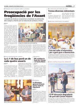dimarts 29 DE maig DE 2012                                                                                                                        lleida             7
 trobada dels usuaris amb la paeria                                                                                els mossos detenen un jove

                                                                                                                  Trenca diversos retrovisors
Preocupació per les                                                                                                redacció                         amb antecedents, per haver


freqüències de l’Avant
                                                                                                                   lleida
                                                                                                                                                    trencat almenys els retro-
                                                                                                                  Els Mossos d’Esquadra van         visors de cinc cotxes que hi
                                                                                                                  detenir la matinada de dis-       havia estacionats al carrer
                                                                                                                  sabte un jove, de 19 anys i       Nadal Meroles.
L‘alcalde de Lleida es compromet a traslladar les demandes
dels viatgers a Renfe com la reducció de combois a l’estiu                                                         amb una trentena d’alumnes
                                                                                                         paeria                                                               paeria
 redacció
 lleida

L’alcalde de Lleida, Àngel Ros,
es va comprometre ahir a tras-
lladar les peticions dels usu-
aris dels Avant Lleida-Camp
de Tarragona-Barcelona en la
propera reunió amb els res-
ponsables de Renfe encara per
concretar. Ros va rebre dos
representats de la Plataforma
d’Usuaris de l’Avant Lleida-
Barcelona, que li van exposat
que les principals reivindica-
cions del col·lectiu són recupe-
rar la comoditat i la seguretat
perduda des que van canviar
                                    Imatge de la trobada d’ahir amb l’alcalde Ros
els combois i mantenir les fre-
qüències.                           (06.10, 09.10 i 14.10) i els quatre     els Avant de les 16.05, 18.05 i
   I és que tot i que encara no     Avant de Lleida a Barcelona de          20.10 per anar de Barcelona a
s’ha fet públic oficialment, se-    les 12.00, les 16.00, les 18.00 i       Lleida i els de les 07.05 i 08.00
gons el web de Renfe, a partir      les 21.05. En total, desapareixen       de Lleida a Barcelona. La majo-
del 18 de juny han desapare-        més del doble de les freqüènci-         ria dels usuaris utilitzen el ser-
gut diàriament els tres Avant       es actuals ja que només es con-         vei per anar a treballar i tornar       Èxit del taller d’informàtica
de Barcelona a Lleida al matí       serven a partir del 18 de juny          a casa.
                                                                                                                    per a gent gran a Democràcia
                                                                                                                  La regidoria de Participació Ciutadana, Gent Gran i Voluntari-
                                                                                                                  at Sènior, Dolors Arderiu, va participar ahir en el lliurament de
per la reducció del servei                                                      sanitat                           diplomes als participants del taller d’informàtica de la Llar de
                                                                                                                  Democràcia. Hi han participat una trentena d’alumnes.
La L-1 de bus perd un de                                                      ERC analitza la
                                                                              fusió de l’Arnau
cada quatre usuaris                                                           i el Santa Maria                     com l’antiga plaça del seminari
 redacció                           apuntar que tot i aquesta dava-             redacció
                                                                                                                                                                                  pp
 lleida
                                    llada en una de les línies més              lleida

Un de cada quatre usuaris que       utilitzades, la xarxa d’autobu-           Esquerra es va reunir ahir
utilitzava la línia L-1 d’autobu-   sos urbans només perd un 2,8%             amb el gerent de l’aliança
sos de Lleida, la línia d’interi-   dels passatgers.                          estratègica (futura fusió)
or, ho ha deixat de fer després        Les retallades en el servei,           entre els hospitals Arnau
de la reducció de freqüències a     va explicar Soldevila, podrien            de Vilanova i Santa Maria,
la meitat, a conseqüència dels      ampliar-se a l’estiu, ja que s’es-        Jaume Capdevila. Els repu-
ajustos municipals, segons va       tà estudiant reduir freqüències           blicans creuen que aquest
informar ahir Ràdio Lleida.         a les línies amb destinacions a           projecte pioner ha de rebre
   El gerent d’Autobusos de         centres escolars durant els me-           les assignacions pressupos-
Lleida, Carles Soldevila, va        sos estivals.                             taries necessàries.


                                                                diputació

                                                                             trobada
                                                                            La directora
                                                                            general d’Acció
                                                                            Cívica visita la
                                                                            Diputació
                                                                             redacció
                                                                             lleida

                                                                            El president de la Diputació
                                                                            de Lleida, Joan Reñé, va rebre
                                                                            ahir la visita de la directora
                                                                            general d’Acció Cívica, la llei-        El PP denuncia degradació
                                                                            datana Violant Cervera. Acció
                                                                            Cívica planificar, entre d’altres,
                                                                                                                    de part del Centre Històric
                                                                            les campanyes i programes de          El PP, que ahir va visitar el Centre Històric amb els membres
                                                                            sensibilització ciutadana i de        de la Plataforma del Pla de l’Aigua, va denunciar la passivitat
                                                                            suport a entitats socials de la       del govern municipal a l’hora d’urbanitzar zones degradades
Reñé va rebre la lleidatana Violant Cervera                                 Generalitat.                          com l’àrea que envolta l’antiga plaça del Seminari.
 