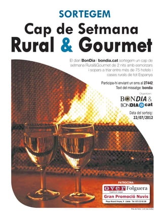 SORTEGEM
 Cap de Setmana
Rural & Gourmet
      El diari BonDia i bondia.cat sortegem un cap de
      setmana Rural&Gourmet de 2 nits amb esmorzars
                  i sopars a triar entre més de 75 hotels i
                              cases rurals de tot Espanya

                          Participa-hi enviant un sms al 27442
                                     Text del missatge: bondia
                                                                         Organitzen:

                                                                                    &
                                                BONDIA                          cat
                                                          Data del sorteig:
                                                            22/07/2012




                                            PATROCINA:

                                                      Folguera
                                 Experts en viatges

                           Gran Promoció Nuvis
                             Plaça Ricard Vinyes, 9 · Lleida · Tel. 973 23 82 00


                                                             Preu de l’sms: 1,42 (iva inclòs)
 