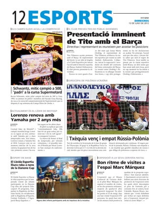 12
 els camps elisis acull la competició                                      el club preveu fer-ho públic divendes
                                                                                                                                                                      dimecres
                                                                                                                                                               13 DE juny DE 2012




                                                                          Presentació imminent
                                                     suzuki grau racing




                                                                          de Tito amb el Barça
                                                                          Directiva i representant es reuneixen per acostar les posicions
                                                                           agències                                 ze del matí que Josep Maria         nistes no ha fet declaracions
                                                                           barcelona
                                                                                                                    Orobitg, el representant de         en acabar. En principi, l’acord
                                                                          Tito Vilanova acosta postures             Tito Vilanova, arribava a la ciu-   serà per dos anys, i encara fal-
                                                                          amb el Barça. El representant             tat esportiva per reunir-se amb     ta saber qui serà el segon de
                                                                          del tècnic va ser ahir al migdia          Andoni Zubizarreta. L’objec-        Tito Vilanova. Avui també va
                                                                          a la Ciutat Esportiva per tancar          tiu, tancar la negociació i arro-   passar per la ciutat esportiva
                                                                          l’acord amb el director esportiu          donir els detalls del contracte     Jordi Roura, un dels noms que
                                                                          del Barça, Andoni Zubizarrera.            del futur entrenador del Barça.     han sonat amb més força, però
                                                                          El club preveu presentar-lo di-           La reunió entre Orobitg i Zu-       en cap moment no ha entrat a
                                                                          vendres.                                  bizarreta es va allargar durant     la reunió que protagonitzaven
                                                                             Encara no eren quarts d’on-            tres hores, i cap dels protago-     Orobitg i Zubizarreta.


                                                                           eurocopa de polònia-ucraïna
                                                                                                                                                                                      efe




  Schwantz, mític campió a 500,
  ‘padrí’ a la cursa Supermotard
Kevin Schwantz, mític pilot campió del món de 500 cc l’any
1993, va animar els pilots i membres del Suzuki Grau Racing,
de cara a la cursa del campionatestatal de Supermotard, que es
disputa el cap setmana als Camps Elisis de Lleida.



 actualment és el líder de motogp

Lorenzo renova amb
Yamaha per 2 anys més
 agències                          bat segon en les altres dues.
 madrid
                                      El pilot va explicar que està
L’actual líder de MotoGP i         “extremadament feliç. Ells
campió mundial Jorge Loren-        han fet un gran esforç per re-
zo va signar un nou contrac-       tenir-me i els hi vull agrair”,
te amb Yamaha per a dues           va assegurar Lorenzo.
temporades més. Així doncs,
Lorenzo estarà a Yamaha fins
                                      La marxa de Stoner al final
                                   de temporada, per retirada
                                                                             Txèquia venç i empat Rússia-Polònia
al 2014. Lorenzo està en un        voluntària, i el possible inte-        Tret de sortida a la 2a jornada de la fase de grups        binació afortunada per continuar. Al segon par-
moment estel·lar de la seva        rès d’Honda per fitxar Loren-          de l’Eurocopa. Al grup A, la República Txeca va            tit de la jornada, Rússia i Polònia van empatar a
carrera, ha guanyat tres de les    zo han avançat els esdeveni-           derrotar Grècia per 2-1 i es refà de la derrota ini-       1, un resultat que gairebé classifica als russos i
cinc primeres curses i ha aca-     ments.                                 cial, mentre que els grecs necessitaran una com-           que obliga els polonesos a superar els txecs.


                                                                                                  lleida esportiu

 esport de base                                                                                                         exposició a la seva cervera natal
El Lleida Esportiu
lliura roba a nens
                                                                                                                      Bon ritme de visites a
de la Danone Cup                                                                                                      l’espai Marc Márquez
 redacció                                                                                                               redacció                         qualitat de la proposta expo-
 lleida                                                                                                                 cervera
                                                                                                                                                         sitiva i han marxat satisfets.
El Lleida Esportiu va lliurar                                                                                         L’exposició que el Museu           L’Ajuntament cerverí està tre-
la roba esportiva per la tem-                                                                                         Comarcal de Cervera dedi-          ballant una sèrie d’accions de
porada vinent als infants                                                                                             ca al pilot Marc Márquez ha        promoció de l’exposició entre
participants en la Danone                                                                                             superat el nombre de visites,      les quals oferir descomptes
Cup dins del projecte Edu-                                                                                            en les dos primeres setmanes,      al preu de l’entrada per a
casport. El programa, l’im-                                                                                           respecte de qualsevol altra        consums fets al comerç local.
pulsen la Regidoria de Ben-                                                                                           exposició temporal. Va obrir       L’alcalde, Ramon Royes, ma-
estar Social, en col·laboració                                                                                        les portes el 25 de maig i fins    nifestà que “s’està treballant
amb la Regidoria d’Esports,                                                                                           ara han visitat l’exposició 272    per trobar un espai definitiu
l’entitat Futlleida i l’Agru-                                                                                         persones, les quals han valo-      per a l’exposició, donant pri-
pació Barça Jugadors.             Alguns dels infants participants amb els impulsors de la iniciativa                 rat de manera molt positiva la     oritat al carrer Major”.
 