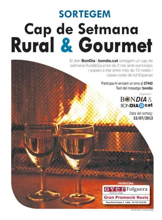 SORTEGEM
 Cap de Setmana
Rural & Gourmet
      El diari BonDia i bondia.cat sortegem un cap de
      setmana Rural&Gourmet de 2 nits amb esmorzars
                  i sopars a triar entre més de 75 hotels i
                              cases rurals de tot Espanya

                          Participa-hi enviant un sms al 27442
                                     Text del missatge: bondia
                                                                         Organitzen:

                                                                                    &
                                                BONDIA                          cat
                                                          Data del sorteig:
                                                            22/07/2012




                                            PATROCINA:

                                                      Folguera
                                 Experts en viatges

                           Gran Promoció Nuvis
                             Plaça Ricard Vinyes, 9 · Lleida · Tel. 973 23 82 00


                                                             Preu de l’sms: 1,42 (iva inclòs)
 