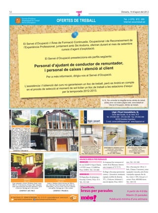 12                                                                                                                                                                                    Dimarts, 14 d’agost del 2012
                                                                                                          C
                                                                        OFERTES DE TREBALL
                     Govern d'Andorra                                                                                                                                                      Tel. ( +376) 872 090
                     Departament de Treball
                     Servei d'Ocupació                                                                                                                                                     Internet www.treball.ad
                                                                                                                                                                                                   :




                                                                                                                de
                                                                               Ocupacional i de Reconeixement
                       El Servei d’Ocupació i l’Àrea de Formació Continuada,
                                                                                           rant el mes de setembre
                                                          ent amb Ski Andorra, oferiran du
                       l’Experiència Professional, juntam
                                                        cursos d’agent d’explotació.

                                                                                                                  na els perﬁls següents:
                                                       El Servei d’Ocupació preseleccio

                                                                              remuntador,
                                        Pers onal d’ajudant de conductor de
                                                                                client
                                              i personal de caixes i atenció al
                                                                                                                      al Servei d’Ocupació.
                                                        Per a més informació, dirigiu-vos

                                                                                                                        mpte
                                                                                 lloc de treball, però es tindrà en co
                          L’assistència i l’ob tenció del curs no garanteixen un
                                                                                               ball a les estacions d’esquí
                            en el procés de selecció al   moment de sol·licitar un lloc de tre
                                                             per la temporada 2012-2013.


                                                                                                                                                    N. B.: Per consultar la integritat de les ofertes de treball,
                                                                                                                                                       podeu anar a la nostra pàgina web, www.treball.ad
                                                                                                                                                             (Servei d’Ocupació, ofertes de treball).




         ORDINO - 1487
  Casa individual a 5 minuts de
  les pistes d’esquí d’Arcalís.
  Zona residencial, garatge, sala
  de caldera i dipòsit de gasoil. Hi
  ha un altre garatge obert, però
  es podria tancar. Saló ampliat
  recentment amb sostres alts i
  moltes ﬁnestres. Llar de foc i
  sortida a una terrassa de 25 m2,
  menjador i sortida a una altra
  terrassa de 30 m2 i al jardí. 3
  dormitoris dobles. Instal·lació
  per a TV satèl·lit i ﬁbra òptica
  feta. Teulada i calefacció reno-                                                                            LLOGUER A LA BARTRA DE 60 m2
                                                                                                              2 habitacions (amb armaris), 1 bany     APARTAMENT AL MASNOU de 40 m2              ÀTIC a ESCALDES, HOSPITAL, 80 m2
  vada i doble vidre.                                                                                                                                     1 dormitori gran, 1 bany complet,               2 habitacions, 1 bany,
                                                                                                                 complet, sense mobles, plaça
      OFERTA!!! 490.000 €                                                                                      d’aparcament, cuina independent,        cuina independent totalment equipada,       cuina independent, saló menjador,
                                                                                                                  safareig molt ampli. Ref. 806                    saló menjador.                  terrassa, pàrquing opcional (75 €)
                                                                                                              Preu: 500 € (despeses no incloses)            Ref. 910 - PREU: 165.000 €                        PREU: 700 €




                                                                                                          ANUNCIS BREUS PER PARAULES
                                                                                                          VEHICLES                     Es traspassa bar restaurant al                          mes. Tel.: 331 340
                                                                                                          Es ven SAAB 9.3 Sport Hatch, centre de la Massana. Interes-
                                                                                                          1.9 TID Linear. 113.000 km.  sats, truqueu al 73 73 73.                              Àtic a Encamp de 130 m2, 3
                                                                                                          Preu: 9.000 €. Tel.: 352 666                                                         hab., 2 banys, 2 terrasses, cuina
                                                                                                                                       Es lloga a Encamp apartament                            equipada i tancada, sala d’estar
                                                                                                          IMMOBLES                     cèntric, 1 dormitori, totalment                         i menjador separats, llar de
                                                                                                          Es lloga plaça de pàrquing a equipat, moblat de disseny,                             foc, vistes i 1 WC, box per a 3
                       ORDINO                                           LA MASSANA                        Encamp. Cèntric. Preu: 55 €. TV..., 2 balcons. Solament 1                            cotxes. Preu: 400.000 euros.
                       REF. 1471                                           REF. 1477                      Tel.: 331 340                mes de dipòsit. Preu: 450 €/                            Tel.: 330 110
     Casa adossada a Arans (Ordino) d’estil rústic.      Xalet a l’Aldosa sobre terreny de 700 m²
     250 m², 5 dormitoris, 4 banys. Saló menjador       per reformar. Excel·lent jardí amb vistes im-
     amb cuina americana. Terrassa davantera i jardí
         al darrere. Garatge per a dos cotxes.
                                                        millorables i sol tot el dia. Casa de 2 plantes
                                                            més golfes. Garatge per a dos cotxes.             Classificats,
                OFERTA!!! 369.198 €                                OFERTA!!! 790.000 €                        breus per paraules                                               A partir de 4 €/dia
 Centre de serveis immobiliaris Cisa Grup                                                                                                                                     Màxim 25 paraules
 Av. Sant Antoni, 32 · AD400 LA MASSANA · Tel.: 73 73 73 · comercial@cisa.ad · www.cisa.ad
      www.twitter.com/cisaandorra       www.facebook.com/CISA.Andorra                                                                                           Publicació mínima d’una setmana
 