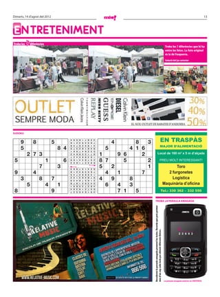 Dimarts, 14 d’agost del 2012                                                                                                                                                                                                13




ENTRETENIMENT
Troba les   7 diferències
                                                                                                                                                                                   Troba les 7 diferències que hi ha
                                                                                                                                                                                   entre les fotos. La foto original
                                                                                                                                                                                   és la de l’esquerra.
                                                                                                                                                                                   Solució del joc anterior




SUDOKU


     9           8              5
                                            4
                                            8
                                                9
                                                1
                                                    5
                                                    2
                                                        6
                                                        3
                                                            1
                                                            9
                                                                7
                                                                4
                                                                    8
                                                                    5
                                                                        2
                                                                        6
                                                                            3
                                                                            7
                                                                                     4        8   3                                                           EN TRASPÀS
                                                                                                                                                            MAJOR D’ALIMENTACIÓ
     5                              8 4                                          5          4 1 6
                                            6   3   7   8   2   5   9   1   4
                                            5   7   3   2   8   1   6   4   9
                                            1   8   9   7   4   6   2   3   5

            2 7 3                           2
                                            7
                                                4
                                                2
                                                    6
                                                    4
                                                        9
                                                        5
                                                            5
                                                            6
                                                                3
                                                                9
                                                                    1
                                                                    3
                                                                        7
                                                                        8
                                                                            8
                                                                            1   1     9   6     2                                Local de 160 m2 x 5 m d’alçada

 5                          1           6                                       8 7       5       2                                                      PREU MOLT INTERESSANT!
                                            9   6   1   4   3   8   7   5   2
                                            3   5   8   1   7   2   4   9   6

                     7              3       3   6   9   7   5   1   4   2   8   5   2             1                                                                                      Toro
 9               4                                                                4   1         7                                                                                    2 furgonetes
                                            8   1   2   4   9   3   5   6   7
                                            5   4   7   2   8   6   9   3   1

     3               8          7
                                            2
                                            9
                                                5
                                                3
                                                    1
                                                    4
                                                        3
                                                        8
                                                            6
                                                            7
                                                                4
                                                                5
                                                                    8
                                                                    6
                                                                        7
                                                                        1
                                                                            9
                                                                            2   4   9       8                                                                                          Logística
            5               4       1
                                            6
                                            1
                                                7
                                                9
                                                    8
                                                    6
                                                        1
                                                        5
                                                            2
                                                            3
                                                                9
                                                                7
                                                                    3
                                                                    2
                                                                        4
                                                                        8
                                                                            5
                                                                            4     6   4     3                                                                                     Maquinària d’oﬁcina
 8                              9                                                     7   1   5
                                            4   8   3   9   1   2   7   5   6
                                            7   2   5   6   4   8   1   9   3                                                                                       Tel.: 330 362 – 332 550


                                                                                                          TROBA LA PARAULA AMAGADA
                                                                                                      Descobreix la paraula amagada prement les tecles. Recorda que pots prémer




                                                                                                                                                                                                C____
                                                                                                      mes d’un cop cada tecla per obtenir diferents lletres.




                                                                                                                                                                                                 2 2 6 9 2




                                                                                                                                                                                  La paraula amagada anterior és: DEFENSA
 