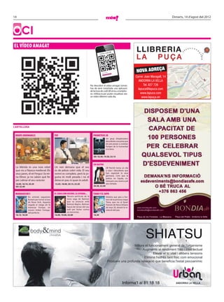 14                                                                                                                                                                      Dimarts, 14 d’agost del 2012




OCI
EL VÍDEO AMAGAT
                                                                                                         o         di QR
                                                                                                Lector c




                                                                                                   Llegint
                                                                                                             codi QR
                                                                                                                    ...                      NOVA ADREÇA
                                                                                                                                             Carrer Joan Maragall, 14
                                                                                                                                               ANDORRA LA VELLA
                                                                                     Per descobrir el vídeo amagat només                           Tel. 827 726
                                                                                     has de tenir instal·lada una aplicació                    lapuca@lapuca.com
                                                                                     de lectura de codi QR al teu smartpho-
                                                                                     ne. Utilitza-la per poder visualitzar així                  www.lapuca.com
                                                                                     un vídeo diferent cada dia.                                  www.lapuça.en




CARTELLERA


 BRAVE (INDOMABLE)                           TED                                        PROMETEUS 3D
                                                                                                                Un grup d’exploradors
                                                                                                                descobreix una pista que
                                                                                                                els pot portar a conèixer
                                                                                                                l’origen de la humanitat
                                                                                                                a la terra.


                                                                                        3D: 16.30, 19.30, 22.15


                                                                                        SIN RASTRO
 La Mèrida és una noia rebel                 Un nen demana que el seu                                           Jill Parrish torna un dia
 que viu a l’època medieval. Els             ós de peluix cobri vida. El seu                                    a casa i descobreix que
 seus pares, el rei Fergus i la rei-         somni es compleix, però la jo-                                     han segrestat la seva
                                                                                                                germana. Com que la
 na Elinor, ja no saben què fer              guina és molt pesada i no el                                       policia no l’ajuda, co-
 per calmar el seu caràcter.                 deixa en pau ni quan és adult.                                     mençarà una recerca pel
 16.00, 18.10, 20.20                         15.45, 18.00, 20.15, 22.30                                         seu compte.
 3D: 22.40                                                                              20.30, 22.40


 MADAGASCAR 3                                EL CABALLERO OSCURO. LA LEYENDA...         TIANA Y EL SAPO
                Els animals segueixen                     Tercera pel·lícula de la                              Història que gira a l’en-
                lluitant per tornar al zoo                nova saga de Batman                                   torn de la princesa negra
                de Nova York. Aquesta                     que va arrencar amb                                   Tiana, que viu al Quart
                vegada el viatge els fa                   Batman Begins. Batman                                 Francès de Nova Orleans
                travessar Europa, on                      haurà de tornar del seu                               als anys 20, durant la re-
                creuen trobar l’amaga-                    exili per lluitar contra                              volució del jazz.
                tall perfecte.                            un terrorista.
 16.15, 18.30                                16.00, 19.00, 22.00                        16.30




                   body         &mind                                                                                               Ara també: Shiatsu
                                                                                                                                         SHIATSU
                                                                                                                                 · Millora el funcionament general de l'organisme
                                                                                                                                        · Augmenta el rendiment físic i intel·lectual
                                                                                                                                                · Elevar el to vital i allibera tensions
                                                                                                                                          · Elimina l'estrès tant físic com emocional
                                                                                                              · Produeix una profunda relaxació que beneﬁcia l'estat psicoanímic




                                                                                                                                   Informa’t al 81 18 18                  ANDORRA LA VELLA

 faldo_shiatsu.indd 1                                                                                                                                                                  21/10/2011 16:40:19
 