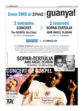 10 PUBLICITAT                        OLARANgospelSMS bondia.pdf   1   23/08/12   13:17
                                                                                                                                         dimecres 29 d’agost de 2012




                                           Envia SMS al                                                               i   guanya!
                                                       2 entrades                                                                 2 reserves
                                                              CONCERT                                          /          SOPAR-TERTÚLIA
                                               The GOSPEL Viu Choir                                                        AMB ÁNGEL OLARAN
                                                                                        bondiaconcert                                          bondiasopar


                                                                                                              &

                                                        El diari BonDia i bondia.cat sortegem, cada 15 dies, dues entrades per assistir al concert
                                                         de The Gospel Viu Choir i dues reserves pel Sopar-Tertúlia amb el missioner Ángel Olarán.
                                                        Ambdúes activitats, que són de caràcter benèfic i a favor del Centre d’Iniciatives Solidàries
                                                                  Ángel Olaran, tindran lloc el dia 12 d’octubre de 2012, a la Llotja de Lleida.
 C
       preu SMS: 1,45 euros (IVA inclòs)




 M



 Y




                                                               SOPAR-TERTÚLIA
CM



MY



CY




                                                                                       AMB ÁNGEL OLARAN
CMY



 K




      CONCERT DE GOSPEL
      the gospel viu choir                                                                                                                                                   w w w. m i s s a t g e s . c o m




      12/10/2012
      20h La Llotja
      Venda d’entrades:
      www.teatredelallotja.cat
                                                                                                        Centre d’Iniciatives Solidàries
                                                                                                                                                               como
                                                                                                                 Ángel Olaran                                  pomona
                                                                                                                  www.isolidaries.org
                                                                                                                     Tel. 973 60 10 97                       www.comopomona.com
 