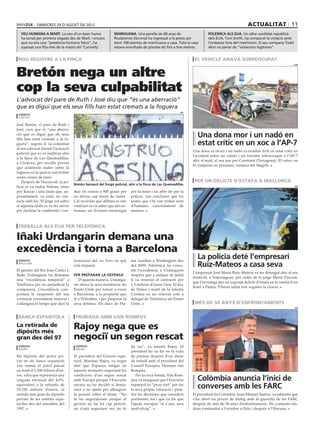 dimecres 29 D’agost DE 2012                                                                                                       actualitat 11
  veu humana a mart. La veu d’un ésser humà                   marihuana. Una parella de 60 anys de                     polèmica als eua. Un altre candidat republicà
  ha sonat per primera vegada des de Mart, i encara           Riudarenes (Girona) ha ingressat a la presó per          dels EUA, Tom Smith, ha comparat la violació amb
  que no era una “presència humana física”, ha                tenir 100 plantes de marihuana a casa. Tota la casa      l’embaràs fora del matrimoni. El seu company Todd
  suposat una fita més de la missió del ‘Curiosity’.          estava envoltada de plantes de fins a tres metres.       Akin va parlar de “violacions legítimes”.


 nou registre a la finca                                                                                       el vehicle anava sobreocupat


Bretón nega un altre
                                                                                                                                                                           acn




cop la seva culpabilitat
L’advocat del pare de Ruth i José diu que “és una aberració”
que es digui que els seus fills han estat cremats a la foguera
                                                                                                        efe
 agències
 cordòva

José Bretón, el pare de Ruth i
José, creu que és “una aberra-
ció que es digui que els seus
fills han estat cremats a la fo-
                                                                                                                Una dona mor i un nadó en
guera”, segons li va comentar                                                                                   estat crític en un xoc a l’AP-7
al seu advocat durant l’actuació
                                                                                                              Una dona va morir i un nadó va resultar ferit en estat crític en
judicial que es va realitzar ahir
                                                                                                              l’accident entre un camió i un turisme sobreocupat a l’AP-7
a la finca de Las Quemadillas,
                                                                                                              ahir al matí, al seu pas per Constantí (Tarragona). El cotxe, on
a Còrdova, per recollir proves
                                                                                                              hi viatjaven sis persones, tornava del Magrib.
que aclareixin dades sobre la
foguera en la qual es van trobar
restes òssies de nens.
    Després de l’escorcoll, la po-                                                                             per un delicte d’estafa a mallorca
                                     Bretón baixant del furgó policial, ahir a la finca de Las Quemadillas
licia es va endur bidons, eines                                                                                                                                             efe

per llaurar i una taula que, su-     mar els cossos a 800 graus per      per la mare i un altre fet per la
posadament, va estar en con-         no deixar cap mena de rastre.       policia, van concloure que les
tacte amb foc. El jutge vol saber    Cal recordar que dilluns es van     restes que s’hi van trobar eren
si aquesta taula es va fer servir    conèixer es va saber que dos in-    d’humans, concretament de
per facilitar la combustió i cre-    formes, un d’extern encarregat      menors.



 treballa als eua per telefónica

Iñaki Urdangarin demana una
excedència i torna a Barcelona
 agències                            instrucció del cas Nóos en què      ma residien a Washington des
                                                                                                                La policia deté l’empresari
 Barcelona
                                     està imputat.                       del 2009. Telefónica ha conce-         Ruiz-Mateos a casa seva
El gendre del Rei Joan Carles I,                                         dit l’excedència a Urdangarin
                                                                                                              L’empresari José María Ruiz-Mateos va ser detingut ahir al seu
Iñaki Urdangarin ha demanat          per preparar la defensa             després que a mitjans de juliol
                                                                                                              domicili, a Somosaguas, per ordre de la jutge María Pascual,
una “excedència temporal” a             D’aquesta manera, Urdanga-       li va renovar el contracte per
                                                                                                              que l’investiga per un suposat delicte d’estafa en la venda d’un
Telefónica per no perjudicar la      rin deixa la seva residència als    1,5 milions d’euros l’any. El duc
                                                                                                              hotel a Palma. S’havia saltat tres vegades la citació.
companyia. L’excedència com-         Estats Units per tornar a viure     de Palma i marit de la infanta
portarà la suspensió del seu         a Barcelona, a la propietat que     Cristina va ser renovat com a
contracte recentment renovat i       té a Pedralbes, i per preparar la   delegat de Telefónica als Estats
s’allargarà el temps que duri la     seva defensa. Els ducs de Pla-      Units.                                més de 50 anys d’enfrontaments
                                                                                                                                                                            efe



 banca espanyola                      trobada amb van rompuy
La retirada de
dipòsits més
                                     Rajoy nega que es
gran des del 97                      negociï un segon rescat
 agències                             agències                           ha res”, va insistir Rajoy. El
 madrid                               madrid
                                                                         president ho va dir en la roda
Els dipòsits del sector pri-         El president del Govern espa-       de premsa després d’un dinar
vat en els bancs espanyols           nyol, Mariano Rajoy, va negar       de treball amb el president del
van sumar el juliol passat           ahir que Espanya estigui en         Consell Europeu, Herman van
un total d’1,508 bilions d’eu-       aquests moments negociant les       Rompuy.
ros, xifra que representa una        condicions d’un segon rescat            Per la seva banda, Van Rom-
caiguda mensual del 4,6%,            amb Europa perquè l’Executiu        puy va assegurar que l’Executiu        Colòmbia anuncia l’inici de
equivalent a la retirada de
74.228 milions d’euros, la
                                     encara no ha decidit si dema-
                                     narà o no ajuda per alleugerir
                                                                         espanyol és “prou fort” per fer
                                                                         la seva pròpia valoració i pren-
                                                                                                                converses amb les FARC
sortida més gran de dipòsits         la pressió sobre el deute. “No      dre les decisions que consideri      El president de Colòmbia, Juan Manuel Santos, va admetre que
privats de les entitats espa-        hi ha negociacions perquè el        pertinents, tot i que va dir que     s’ha obert un procés de diàleg amb la guerrilla de les FARC
nyoles des del setembre del          govern no ha fet cap petició;       l’ajuda europea “si s’usa, serà      després de més de 50 anys d’enfrontaments. Els contactes tin-
1997.                                no s’està negociant res, no hi      molt eficaç”.                        dran continuïtat a l’octubre a Oslo i després a l’Havana.
 