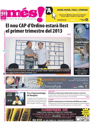 DIVENDRES



31
 D’AGOST
 DEL 2012

NÚM. 1724




                                           El nou CAP d’Ordino estarà llest
                                           el primer trimestre del 2013
     www.twitter.com/mes_andorra




                                                                                                                                                                 // Pàg. 3
     www.facebook.com/mesandorra




                                            L’FC Andorra presenta el nou tècnic, Carlos Sánchez, que promet “treball” i “ambició” per superar-se, i no descarta
                                           que es pugui concretar una última incorporació. //Pàg. 8                                                       // I. R.
     segueix-nos a




                                           UNIVERSITAT D’ESTIU                                                                SUCCESSOS
                                                                                   Fre a l’aprenentatge                       Detenen un home per incitar dues menors a tocar-lo
                                                                                   de llengües                                La policia deté un home d’uns 50 anys que presumptament hauria incitat dues
                                                                                                                              menors de 7 i 8 anys a fer-li tocaments a canvi de diners.         // Pàg. 6
                                                                                   La sotsdirectora de la llengua francesa
     mes@mes.ad // www.mes.ad // 809 810




                                                                                   a l’OIF, Imma Tor, lamenta que la crisi    CULTURA
                                                                                   hagi frenat l’aprenentatge de dues llen-   Andorra serà present a la Setmana del llibre en català
                                                                                   gües estrangeres a més de la materna.      El departament de Cultura participa per primera vegada en la Setmana del llibre
                                                                         //T. M.                                  // Pàg. 7   en català de Barcelona, que arriba aquest any a la trentena edició.   // Pàg. 7
 