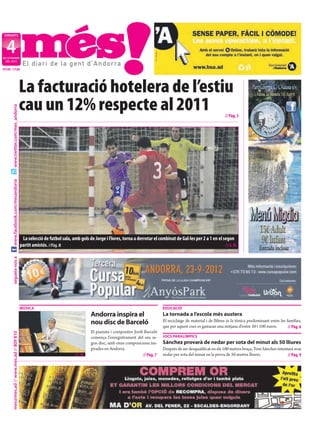 DIMARTS



  4
DE SETEMBRE
  DEL 2012

NÚM. 1726




                                            La facturació hotelera de l’estiu
                                            cau un 12% respecte al 2011
      www.twitter.com/mes_andorra




                                                                                                                                                                   // Pàg. 3
      www.facebook.com/mesandorra




                                             La selecció de futbol sala, amb gols de Jorge i Flores, torna a derrotar el combinat de Gal·les per 2 a 1 en el segon
                                            partit amistós. //Pàg. 8                                                                                          // I. R.
      segueix-nos a




                                            MÚSICA                                                                            EDUCACIÓ
                                                                                    Andorra inspira el                        La tornada a l’escola més austera
                                                                                    nou disc de Barceló                       El reciclatge de material i de llibres és la tònica predominant entre les famílies,
                                                                                                                              que per aquest curs es gastaran una mitjana d’entre 50 i 100 euros.        // Pàg. 6
                                                                                    El pianista i compositor Jordi Barceló
      mes@mes.ad // www.mes.ad // 809 810




                                                                                    comença l’enregistrament del seu se-      JOCS PARALÍMPICS
                                                                                    gon disc, amb onze composicions ins-      Sánchez provarà de nedar per sota del minut als 50 lliures
                                                                                    pirades en Andorra.                       Després de ser desqualificat en els 100 metres braça, Toni Sánchez intentarà avui
                                                                          //T. M.                                 // Pàg. 7   nedar per sota del minut en la prova de 50 metres lliures.               // Pàg. 9
 