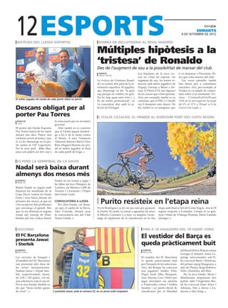 12
 notícies del lleida esportiu                                             bomba de rellotgeria al reial madrid
                                                                                                                                                                   dimarts
                                                                                                                                                     4 DE setembre DE 2012




                                                                         Múltiples hipòtesis a la
                                                       lleida esportiu




                                                                         ‘tristesa’ de Ronaldo
                                                                         Des de l’augment de sou a la possibilitat de marxar del club
                                                                          agències                            Les hipòtesis de la seva tris-       li va demanar a Florentino Pé-
                                                                          lisboa / madrid
                                                                                                              tesa no s’han fet esperar. Un        rez que volia marxar del club.
                                                                         La tristesa de Cristiano Ronal-      augment de sou, les tenses re-           Les seves paraules també
                                                                         do va centrar ahir part de la in-    lacions amb altres jugadors de       han donat peu a comentaris
                                                                         formació esportiva. El jugador,      l’equip, l’enveja a Messi o Ini-     sarcàstics. Així, per exemple, al
                                                                         que diumenge va dir “la gent         esta, la Pilota d’Or són algunes     Twitter es va omplir de comen-
                                                                         sap perquè no celebro els gols.      de les causes que s’han apuntat.     taris sobre el ja anomenat Tris-
                                                                         No ho faig quan estic trist (...)    Així, per exemple, també es va       tiano: CristianoEstàTristPerquè
El millor jugador de Lleida de cada partit rebrà un pernil
                                                                         És un motiu professional”, es        comentar que el PSG o l’Anzhi        l’IVA de les perruqueries ha pujat
                                                                         va concentrar ahir amb la se-        rus li donarien més diners. De       del 8% al 21% o Perquè se li ha
Descans obligat per al                                                   lecció de Portugal.                  fet, també es va assegurar que       trencat una ungla.

porter Pau Torres                                                         l’italià cataldo, el primer al duríssim port del cuitu negru
 redacció                         la zona nasal que no revesteix                                                                                                                   efe
 lleida
                                  gravetat.
El porter del Lleida Esportiu        Ahir també es va conèixer
Pau Torres haurà de fer repòs     que el Lleida jugarà diumen-
durant uns dies. Pateix una       ge a les 6 de la tarda contra
contusió severa al maluc i que    el Sestao. A més, l’empresa
es va fer diumenge en el par-     Aliments Selectes Ibèrics Pere
tit contra la UD Logronyès.       Ruiz Huguet lliurarà un per-
Per la seva part, Miki Mas-       nil al millor jugador al final
sana sols pateix un fort cop a    de cada partit de Lliga.


es perd la semifinal de la davis

Nadal serà baixa durant
almenys dos mesos més
 agències                         Nadal no ha tornat a jugar i
 manacor
                                  ha faltat als Jocs Olímpics de
Rafael Nadal no jugarà amb        Londres, els Masters 1.000 de
Espanya les semifinals de la      Toronto i Cincinnati i l’Open
Copa Davis contra els Estats      dels Estats Units.
Units i serà baixa durant els
pròxims dos mesos, ja que no
s’ha recuperat dels problemes
                                  convocatòria a lleida
                                     Per altra banda, cal desta-
                                                                            Purito resisteix en l’etapa reina
que arrossega al genoll. Des      car que el capità de la Davis,         Purito Rodríguez va fer un pas més per guanyar        etapa amb final a l’alt del Cuitu Negru. Ara té 29
que va ser eliminat en segona     Àlex Corretja, donarà avui             la Vuelta. El català va tornar a aguantar els atacs   segons respecte a Contador. L’etapa la va gua-
ronda del torneig de Wim-         la convocatòria des del Club           d’Alberto Contador i, a més, va ampliar l’avan-       nyar l’italià de l’Omega-Pharma, Dario Cataldo
bledon pel txec Lukas Rosol,      Tennis Lleida.                         tatge al capdavant de la classificació en la 16a      (imatge).


                                                                                                        efe

 seccions                                                                                                        fins a 18 jugadors del 1r equip, fora
El FC Barçelona
presenta Jawai
                                                                                                                El vestidor del Barça es
i Sterbik                                                                                                       queda pràcticament buit
 agències                                                                                                         agències                          del Brasil 2014 a Tbilissi contra
 barcelona                                                                                                        barcelona
                                                                                                                                                    Geòrgia el dimarts. Julen Lo-
Les seccions de bàsquet i                                                                                       El vestidor del FC Barcelona        petegi, seleccionador sub-21,
d’handbol del FC Barcelona                                                                                      es queda pràcticament buit          ha convocat Barta i Montoya,
van presentar ahir dues de                                                                                      per l’aturada de les seleccions.    del primer equip blaugrana, a
les noves incorporacions:                                                                                       Així, del Bosque ha convocat        més de Planas, Sergi Roberto,
Nathan Jawai i Arpad Ster-                                                                                      nou jugadors: Valdés, Villa,        Tello i Deulofeu, del filial.
bik, respectivament. Jawai,                                                                                     Piqué, Jordi Alba, Busquets,           Per la seva banda, Messi i
de 2.05 i 130 quilos, vol ser                                                                                   Xavi, Iniesta, Cesc i Pedro per     Mascherano disputaran dos
una referència sota el cèrcol.                                                                                  jugar divendres un amistós          partits amb l’Argentina Bra-
Per la seva banda, Sterbik va                                                                                   a Pontevedra contra l’Aràbia        sil ha convocat Dani Alves i
dir que “tenia moltes ganes                                                                                     Saudita i un partit oficial de      Adriano, Xile a Alexis i Ca-
de venir”.                       L’australià Jawai, amb el número 32, és un pívot molt corpulent                classificació per al Mundial        merun a Alex Song.
 