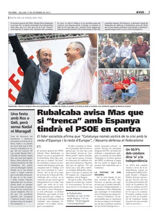 dilluns 17 de setembre de 2012                                                                                                                                avui                   3
 FESTA DE LA ROSA DEL psc

  El secretari general del PSOE, Alfredo Pérez Rubalcaba,        En canvi, va oferir-li diàleg si la via escollida passa per    socialistes catalans, Pere Navarro, va demanar l’ajuda de
  va ser ben clar i va alertar el president de la Generalitat,   construir una Espanya plural. A banda, va reclamar al          Rubalcaba per defensar el federalisme arreu de l’Estat
  Artur Mas, que si el camí que tria és el de “trencar”          líder de CiU que sigui clar i aclareixi d’una vegada per       per tal que aquest sentiment creixi també a Catalunya i
  amb Espanya es toparà amb l’oposició dels socialistes.         totes el seu posicionament. Per la seva banda, el líder dels   aquesta pugui assolir un bon nivell d’autogovern.
                                                                                                                                                                   júlia pérez i bertran cazorla (ACN)




Rubalcaba i Navarro després dels seus parlaments. L’alcalde de Lleida va assistir a la festa (a dalt a la dreta). Uns militants jugant al dòmino (a baix)



  Una festa                            Rubalcaba avisa Mas que
  amb Ros o
  Geli, però                           si “trenca” amb Espanya
  sense Nadal
  ni Maragall                          tindrà el PSOE en contra
  Com els discursos, les               El líder socialista afirma que “Catalunya només sortirà de la crisi amb la
  presències i absències
  van parlar a la Festa de la          resta d’Espanya i la resta d’Europa”, i Navarro defensa el federalisme
  Rosa, l’aplec a la pineda
  de Gavà amb què el PSC                acn                                     El líder socialista va dema-        tindrà clarament enfront”, va
                                        gavà
  mesura anualment el vi-                                                    nar al president del Govern es-        insistir. Davant els principals
  gor del seu múscul. Hi               El secretari general del PSOE,        panyol que “no miri cap a una          dirigents del PSC i de milers de       Un 50,9%
  van acudir Marina Geli i             Alfredo Pérez Rubalcaba, va           altra banda” davant un “pro-           militants i simpatitzants aple-        dels catalans
  l’alcalde de Lleida, Àngel           llençar un avís al president de       blema polític” latent. Conside-        gats a la pineda de Gavà (Baix
  Ros, així com Joan Ignasi            la Generalitat, Artur Mas, aler-      ra que deixar passar el temps          Llobregat) el secretari general        diria ‘sí’ a la
  Elena. Altres díscols con-
  siderats membres de l’ala
                                       tant que es trobarà “de front”
                                       els socialistes si busca un tren-
                                                                             no soluciona els conflictes sor-
                                                                             gits entre Catalunya i Espanya,
                                                                                                                    del PSOE, va defensar el paper
                                                                                                                    del seu partit en alguns dels
                                                                                                                                                           independència
  catalanista del partit,              cament amb Espanya, però que          sinó que els agreuja. “No val          avenços més importants per a           Un 50,9% dels catalans
  com els Maragall i Quim              comptarà amb el “diàleg” si el        mirar cap a una altre costat!”,        Catalunya.                             votaria a favor de la in-
  Nadal, no es van deixar              que vol és fomentar la “convi-        va exclamar Rubalcaba, dema-                                                  dependència, segons un
  veure a l’espai reservat             vència”. Ho va dir en el marc         nant a més que el govern del           la     postura      de     pere        sondeig del Gabinet d’Es-
  per a convidats destacats.           de la Festa de la Rosa del PSC,       PP respecti les “singularitats”        Navarro                                tudis Socials i d’Opinió
  Sí que es va fer veure,              celebrada ahir a Gavà, on va          catalanes, com la llengua.                Per la seva banda, el pri-          Pública (Gesop) encarre-
  i molt, Carme Chacón,                contradir als qui creuen que la          Pel que fa a Mas, Pérez Rub-        mer secretari del PSC, Pere            gat per Telecinco. Els vots
  aplaudida per la concur-             independència és el camí “més         alcaba el va instar que “aclarei-      Navarro, va apostar una vega-          en contra provindrien del
  rència quan va prendre               ràpid” per sortir de la crisi.        xi” la seva postura. “Si vol con-      da més per el model federalis-         18,6% de la població. Un
  lloc per escoltar el parla-          “Catalunya només sortirà de la        viure ens té i si vol trencar, ens     ta davant l’independentisme. I         11,9% no votaria; un 9,5%
  ment del seu exrival per             crisi amb la resta d’Espanya i                                               va demanar a Pérez Rubalcaba           votaria en blanc i un 9,1%
  succeir Zapatero. Ros va             la resta d’Europa”, va afirmar                                               que promogui el federalisme            no ho sap o no contesta.
  dir que “els socialistes             Rubalcaba, que també va tenir          > Rubalcaba                           arreu d’Espanya per ajudar fer-        El mateix sondeig revela
  apostem per l’ocupació               dures paraules per a Rajoy: li         també va ser crític                   lo créixer a Catalunya. “És im-        que un 76% de la pobla-
  i l’atenció social i som la          va dir que a Catalunya no hi ha        amb Rajoy i el va                     prescindible que es construeixi        ció de Catalunya estaria
  primera força de progrés             “embolic” sinó ciutadans “in-          titllar “d’arrogant                   un discurs basat en la lleialtat”      d’acord a fer una consulta
  de Catalunya”.                       satisfets” i el va titllar “d’arro-    i incompetent”                        per tal que Catalunya assoleixi        sobre la secessió.
                                       gant i incompetent”.                                                         un bon nivell d’autogovern.
 