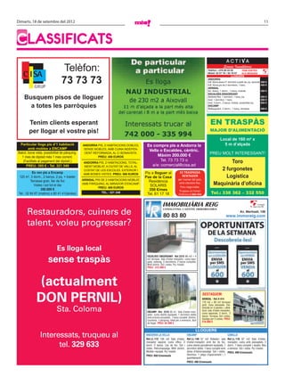 Dimarts, 18 de setembre del 2012                                                                                                                                                                                  11




CLASSIFICATS
                                                                                                                                                                    Serveis Immobiliaris
                                                                                                                                                   Telèfon: +376 80 03 00               FEM VISITES
                                                                                                                                                   Mòbil: 32 57 76 / 35 79 57           ALS MIGDIES
                                                                                                                                                                            LLOGUERS
                                                                                                                                                   ANDORRA
                                                                                                                                                   Edf. Alzina pisos d’1 dormitori a partir de, pq. opcional   300 €
                                                                                                                                                   Edf. Alzina pis de 2 dormitoris, 1 bany                     400 €
                                                                                                                                                   ARINSAL
                                                                                                                                                   Ed. Areny, 1 dorm., 1 bany, moblat.                         350 €
                                                                                                                                                   ESCALDES-ENGORDANY
     Busquem pisos de lloguer                                                                                                                      Molleres Res. 1 dormitori, 1 bany, pq.
                                                                                                                                                   Avet. 1 dormitori, 1 bany
                                                                                                                                                                                                               350 €
                                                                                                                                                                                                               300 €
                                                                                                                                                   Avet. 3 dorm., 2 banys, moblat, possibilitat pq.            650 €
       a totes les parròquies                                                                                                                      ENCAMP
                                                                                                                                                   Bellesguard, 2 dorm., 1 bany, terrassa                      450 €




        Tenim clients esperant                                                                                                                       EN TRASPÀS
        per llogar el vostre pis!                                                                                                                    MAJOR D’ALIMENTACIÓ

                                                                                                                                                                Local de 160 m2 x
 Particular lloga pis d’1 habitació            ANDORRA PIS, 2 HABITACIONS DOBLES,      Es compra pis a Andorra la                                                 5 m d’alçada
       amb mobles a ENCAMP                      SENSE MOBLES, AMB CUINA INDEPEN-
                                                                                        Vella o Escaldes, cèntric.
Balcó, bona vista, possibilitat de pàrquing.    DENT REFORMADA, AL C/ BONAVISTA.
                                                                                             Màxim 200.000 €                                         PREU MOLT INTERESSANT!
  1 mes de dipòsit més 1 mes corrent.                   PREU: 450 EUROS
   (Facilitats al pagament del dipòsit.)                                                      Tel. 73 73 73 o                                                   Toro
                                               ANDORRA PIS, 2 HABITACIONS, TOTAL-
     PREU: 395 € - Tel. 321 349                 MENT MOBLAT, A CIUTAT DE VALLS, AL       a/e: comercial@cisa.ad
                                               COSTAT DE LES ESCOLES. EXTERIOR I                                                                            2 furgonetes
           Es ven pis a Encamp                 AMB BONES VISTES. PREU: 500 EUROS      Pis a lloguer al                  ES TRASPASSA
 120 m2, 3 dorm., 2 banys, 2 pq. + traster                                            Pas de la Casa                     RENTADOR
                                                                                                                      per marxar del país,
                                                                                                                                                              Logística
          Terrassa gran, llar de foc           ARINSAL PIS DE 2 HABITACIONS MOBLAT,
                                                                                        Residència
             Vistes i sol tot el dia           AMB PÀRQUING, AL MIRADOR D’ENCAMP.
                                                                                         SOLARIS
                                                                                                                       amb clientela ﬁxa.
                                                                                                                        Preu negociable.
                                                                                                                                                         Maquinària d’oﬁcina
                                                         PREU: 400 EUROS
                  350.000 €                                                             350 €/mes                      Truqueu en horari
 Tel.: 32 94 67 (matins) o 80 41 41(tardes)                TEL.: 321 248
                                                                                       Tel. 61 17 18                  d’oﬁcina al 864 456             Tel.: 330 362 – 332 550

                                                                                                      IMMOBILIÀRIA REIG                                                                                  col·legiat
                                                                                                                                                                                                         núm. 88


       Restauradors, cuiners de
                                                                                                       CO NSU LT I NG I GES TIÓ IMMO BILIÀRIA
                                                                                                                                                                                      Av. Meritxell, 106
                                                                                                       80 83 80                                                        www.immoreig.com
       talent, voleu progressar?

                             Es lloga local
                      sense traspàs
                                                                                       ESCALDES ENGORDANY. Ref.2315 86 m2 + 4
                                                                                       m2 terrassa. Sala d’estar-menjador, cuina equi-
                                                                                       pada, safareig, 3 dormitoris, 2 banys complets.
                                                                                       Molt cèntric. Sol i vistes. Pq i traster.
                                                                                       PREU : 315.000 €




             (actualment
             DON PERNIL)                                                                                                                     DESTAQUEM:
                                                                                                                                             ARINSAL - Ref.X-414
                                                                                                                                             170 m2 + 60 m2 terrassa/
                                                                                                                                             jardí. Casa adossada. Dis-

                            Sta. Coloma                                                ENCAMP. Ref. 2310 45 m2. Sala d’estar-men-
                                                                                                                                             tribuïda en 3 plantes + altell.
                                                                                                                                             Gran sala d’estar-menjador,
                                                                                                                                             cuina separada, 3 dorm., 2
                                                                                       jador, cuina oberta equipada, 1 dormitori doble
                                                                                                                                             banys. Terrassa. Sol i vistes.
                                                                                       amb armaris encastats , 1 bany complet. Cèntric.
                                                                                                                                             Garatge per 2 cotxes. PREU:
                                                                                       Lluminós. 1 pàrquing. Ideal per a inversors, fàcil
                                                                                                                                             310.000 €
                                                                                       de llogar. PREU: 63.000 €

                                                                                                                                        LLOGUERS
                Interessats, truqueu al                                               ANDORRA LA VELLA
                                                                                      Ref.LL-172 135 m2 Sala d’estar,
                                                                                                                               ENCAMP
                                                                                                                               Ref.LL-146 57 m2 Rebedor, sala
                                                                                                                                                                        CANILLO
                                                                                                                                                                        Ref.LL-116 67 m2 Sala d’estar-

                      tel. 329 633                                                    menjador separat, cuina office, 3
                                                                                      dorm. 2 banys. Llar de foc. Sol i
                                                                                      vistes. Hidromassatge. Molt cèntric.
                                                                                                                               d’estar-menjador amb llar de foc,
                                                                                                                               cuina oberta parcialment equipada, 1
                                                                                                                               dormitori doble, 1 bany complet amb
                                                                                                                                                                        menjador, cuina amb passaplats, 2
                                                                                                                                                                        dorm., 1 bany complet + lavabo. Nou
                                                                                                                                                                        a estrenar. Sol i vistes. Pq i traster.
                                                                                      Moblat i equipat. Pq i traster.          dutxa d’hidromassatge. Sol i vistes.     PREU: 400 €/mensuals
                                                                                      PREU: 950 €/mensuals                     Seminou. 1 plaça d’aparcament i 1
                                                                                                                               guardaesquís.
                                                                                                                               PREU: 400 €/mensuals
 