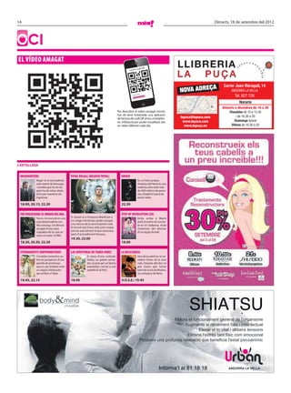 14                                                                                                                                                              Dimarts, 18 de setembre del 2012




OCI
EL VÍDEO AMAGAT
                                                                                                        o         di QR
                                                                                               Lector c




                                                                                                                                            NOVA ADREÇA
                                                                                                                                                                    Carrer Joan Maragall, 14
                                                                                                                                                                         ANDORRA LA VELLA
                                                                                                                                                                            Tel. 827 726
                                                                                                                   ...
                                                                                                            codi QR
                                                                                                  Llegint




                                                                                                                                                                               Horaris
                                                                                                                                                                    Dimarts a divendres de 10 a 20
                                                                                     Per descobrir el vídeo amagat només                                                Dissabtes de 10 a 13.30
                                                                                     has de tenir instal·lada una aplicació                                                  i de 16.30 a 20
                                                                                     de lectura de codi QR al teu smartpho-                 lapuca@lapuca.com
                                                                                     ne. Utilitza-la per poder visualitzar així               www.lapuca.com               Diumenge tancat
                                                                                     un vídeo diferent cada dia.                               www.lapuça.en             Dilluns de 16.30 a 20




CARTELLERA


 HEADHUNTERS                                TOTAL RECALL (DESAFÍO TOTAL)                DREDD
                Roger és el cercatalents                                                                       En un futur proper,
                més reeixit de Noruega                                                                         Amèrica del Nord és una
                i sembla que ho té tot,                                                                        violenta urbs amb més
                però ha de robar obres                                                                         de 400 milions de perso-
                d’art per mantenir els                                                                         nes. Dredd hi haurà de
                ingressos.                                                                                     posar ordre.

 18.00, 20.15, 22.20                                                                    22.30

 THE POSSESSION: EL ORIGEN DEL MAL                                                      STEP UP REVOLUTION (3D)
                Terror. Un incendi en una   D. Quaid va a l’empresa Rekall per a                               Emily arriba a Miami
                casa desencadena uns        un viatge mental per poder escapar                                 amb el somni de conver-
                fets estranys. Un dimoni    una estona de la seva frustrant vida.                              tir-se en ballarina. Aviat
                escapat d’una caixa         El record real d’una vida com a espia                              s’enamora del director
                s’apodera de la casa on     pot ser exactament el que necessita,                               d’un equip de ball.
                viuen un pare i la filla.   però el procediment fracassa.
                                            19.30, 22.00
 18.30, 20.30, 22.30                                                                    18.00

 ETERNAMENTE COMPROMETIDOS                  LAS AVENTURAS DE TADEO JONES                LA DELICADEZA
                Comèdia romàntica so-                    A causa d’una confusió,                               Una dona perd en un ac-
                bre les peripècies d’una                 Tadeo, un paleta somia-                               cident l’amor de la seva
                parella de promesos                      dor, és pres per un famós                             vida. Després del dol, no
                que es van trobant amb                   arqueòleg i enviat a una                              pot creure que l’amor
                un seguit d’obstacles                    expedició al Perú.                                    torni de la mà de Markus,
                per arribar a l’altar.                                                                         un company de feina.

 19.45, 22.15                               18.00                                       V.O.S.E.: 19.45




                   body         &mind                                                                                              Ara també: Shiatsu
                                                                                                                                        SHIATSU
                                                                                                                                · Millora el funcionament general de l'organisme
                                                                                                                                       · Augmenta el rendiment físic i intel·lectual
                                                                                                                                               · Elevar el to vital i allibera tensions
                                                                                                                                         · Elimina l'estrès tant físic com emocional
                                                                                                             · Produeix una profunda relaxació que beneﬁcia l'estat psicoanímic




                                                                                                                                  Informa’t al 81 18 18                 ANDORRA LA VELLA

 faldo_shiatsu.indd 1                                                                                                                                                                 21/10/2011 16:40:19
 