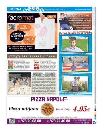 dilluns 15 d’octubre de 2012
                                                                                                                                                                            Avui felicitem totes les TERESA




                                                                                  OFERTA
                                                                                                                                                    Envia’ns la teva foto




                                                                                                                     © Foto: sherrie smith
                      VOLS
                   ESTALVIAR?

    CANVIA
  LA CALDERA                      Per
     ARA!                       1.143 €




                                                                                                      cr3ativa.com
           Amb instal·lació
                                 23,73 €
     professional completa        al mes

973 260 580        615 800 400
Av. Prat de la Riba, 18 · Lleida
       www.acromat.cat                            Consulteu condicions de l’oferta. Preu sense IVA.
                                                            Possibilitat de finançament.

                                                                                                                                   Aquest noi tant guapo ja fa 10 anys
                                                                                                                                                                           . Felicitats de part de tots!



FBO                           F E R     B U L L I R                   L ’ O L L A

          KILIAN JORNET                                      ARNALDO OTEGI
          El ceretà Kilian Jornet guanya                     La direcció de la presó de
          la Mount Kinabalu Climbat-                         Logronyo sanciona el líder
          hon, disputada a Malàisia, i                       abertzale per un discurs difós
          es proclama per 4t cop cam-                        amb la seva veu aquest dis-
 +        pió del món en la categoria
          de curses de muntanya.                  -          sabte en un acte de campa-
                                                             nya d’EH Bildu a Barakaldo.


                                                                                                                                                                         el berenar!
                                                                                                                                     Felicitats Guerau, ja ens pagaràs


                                           Un cop es va acabar divendres el sopar
                                           tertúlia benèfic amb el missioner Ángel
                                           Olaran, que va aplegar unes 300 perso-
                                           nes a La Llotja de Lleida, va arribar l’hora
                                           de la subhasta d’obres d’art. Un dels que
                                           van acabar comprant va ser l’alcalde de
                                           Lleida, Àngel Ros, que va adquirir l’obra
                                           Amarte en Marte. Quan es va donar per
                                           tancada la subhasta d’aquesta peça, es
                                           va dir que el preu era de 420 €, però l’al-
                                           calde va haver de rectificar el subhasta-                                               Felicitats Marc i Arnau, Avui feu
                                                                                                                                                                         5 anys. De part dels iaios
                                           dor i dir-li que l’import final era de 390...
                                                                                                                                      Vols felicitar algú? Envia’ns la foto a agenda@bondia.cat
 
