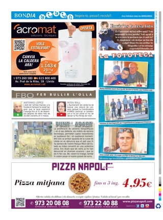 dimarts 16 d’octubre de 2012
                                                                                                                                                                    Avui felicitem totes les MARGARIDA




                                                                                   OFERTA
                                                                                                                                                     Envia’ns la teva foto




                                                                                                                      © Foto: sherrie smith
                      VOLS
                   ESTALVIAR?

    CANVIA
  LA CALDERA                       Per
     ARA!                       1.143 €




                                                                                                       cr3ativa.com
           Amb instal·lació
                                 23,73 €
     professional completa         al mes

973 260 580        615 800 400
Av. Prat de la Riba, 18 · Lleida
       www.acromat.cat                             Consulteu condicions de l’oferta. Preu sense IVA.
                                                             Possibilitat de finançament.

                                                                                                                                    Moltes felicitats Joan!! Avui fas
                                                                                                                                                                        85. De tota la família, que t’estima
                                                                                                                                                                                                               molt



FBO                           F E R      B U L L I R                   L ’ O L L A

          ANTONIO LÓPEZ                                       ROSA BALL
          L’èxit de l’artista manxec a la                     L’Ajuntament de Lleida ha de
          Fundació Sorigué ha estat tan                       buscar una solució de con-
          gran que la seva exposició                          sens perquè la Coordinadora
          s’allarga fins al 31 de desem-                      d’ONGD participi al Solidàri-
 +        bre després de rebre més de
          20.000 visitants en 5 mesos.             -          um si no vol córrer el risc de
                                                              deixar la fira ferida de mort.


                                                                                                                                                                                                          panya
                                                                                                                                                                        l’organització al Campionat d’Es
                                                                                                                                      Felicitem al club Segrià RC per


                                            La proliferació de càmeres fotogràfiques
                                            i, en el seu defecte, els mòbils de darrera
                                            tecnologia, permeten captar instantànies
                                            en qualsevol lloc i en qualsevol moment.
                                            Ahir ens va arribar aquesta de la ciutat de
                                            Lleida on es denuncia que el pati que hi
                                            ha darrera de l’extint Parque Móvil del Es-
                                            tado es troba convertit en una autèntica
                                            selva. Ens diuen que els veïns ja ho han
                                            denunciat en diverses ocasions i que no
                                            els hi fan cas. Bé, veient la imatge, també                                             Jesús cumple años. ¡Tu mujer y
                                                                                                                                                                        tu hijo te desean un feliz día!
                                            hi volem posar el nostre granet de sorra.
                                                                                                                                       Vols felicitar algú? Envia’ns la foto a agenda@bondia.cat
 