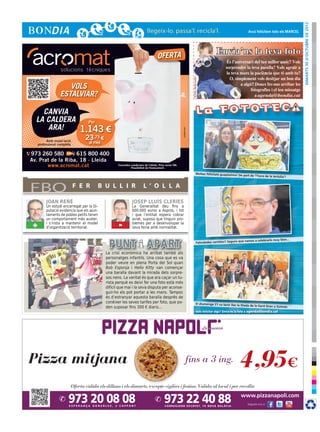 dimarts 30 d’octubre de 2012
                                                                                                                                                                            Avui felicitem tots els MARCEL




                                                                                   OFERTA
                                                                                                                                                     Envia’ns la teva foto




                                                                                                                      © Foto: sherrie smith
                      VOLS
                   ESTALVIAR?

    CANVIA
  LA CALDERA                       Per
     ARA!                       1.143 €




                                                                                                       cr3ativa.com
           Amb instal·lació
                                 23,73 €
     professional completa         al mes

973 260 580        615 800 400
Av. Prat de la Riba, 18 · Lleida
       www.acromat.cat                             Consulteu condicions de l’oferta. Preu sense IVA.
                                                             Possibilitat de finançament.

                                                                                                                                    Moltes felicitats guapíssima! De
                                                                                                                                                                       part de ‘l’hora de la tertulia’!




FBO                           F E R      B U L L I R                   L ’ O L L A

          JOAN REÑÉ                                           JOSEP LLUÍS CLERIES
          Un estudi encarregat per la Di-                     La Generalitat deu fins a
          putació evidencia que els ajun-                     600.000 euros a Aspros, i tot
          taments de pobles petits tenen                      i que l’entitat espera cobrar
          un comportament més auster,                         aviat, suposa que tinguin pro-
 +        i s’insta a mantenir el model
          d’organització territorial.              -          blemes per a desenvolupar la
                                                              seva feina amb normalitat.


                                                                                                                                                                          vamos a celebrarlo muy bien...
                                                                                                                                      Felicidades cariñito!! Seguro que


                                            La crisi econòmica ha arribat també als
                                            personatges infantils. Una cosa que es va
                                            poder veure en plena Porta del Sol quan
                                            Bob Esponja i Hello Kitty van començar
                                            una baralla davant la mirada dels sorpre-
                                            sos nens. La veritat és que ara caçar un tu-
                                            rista perquè es deixi fer una foto està més
                                            difícil que mai i la seva disputa per aconse-
                                            guir-ho els pot portar a les mans. Tampoc
                                            és d’estranyar aquesta baralla després de
                                            conèixer les seves tarifes per foto, que po-                                            El diumenge 21 va tenir lloc la
                                                                                                                                                                      Diada de la Gent Gran a Golmés
                                            den suposar fins 300 € diaris...
                                                                                                                                       Vols felicitar algú? Envia’ns la foto a agenda@bondia.cat
 