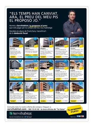 “ELS TEMPS HAN CANVIAT.
       “ELS TEMPS HAN CANVIAT.
       ARA, EL PREU DEL MEU PIS
       ARA, EL PREU DEL MEU PIS
       EL PROPOSO JO.”
       EL PROPOSO JO.”
       Només a Servihabitat, tu proposes el preu
       Només a pagar per la compra del teu nou habitatge.
       que vols Servihabitat, tu proposes el preu
       que vols pagar per la compra del teu nou habitatge.
       Decideix-te abans de final d’any i beneficia’t
       de la deducció fiscal.
       Decideix-te abans de final d’any i beneficia’t
       de la deducció fiscal.
                                          Per                                                   Per                                                  Per                                                   Per                                                  Per
                                       estrenar                                              estrenar                                             estrenar                                              estrenar                                             estrenar
                                          Per                                                   Per                                                  Per                                                   Per                                                  Per
                                       estrenar                                              estrenar                                             estrenar                                              estrenar                                             estrenar




         Alcarràs                                              Alpicat                                              Balaguer                                              Bellvís                                              Cervera
         Alcarràs 45
         Sant Jordi,                                           Mossèn Cinto, 67
                                                               Alpicat                                              Dr. Fleming, 10
                                                                                                                    Balaguer                                              Pg. de les Delícies, 43
                                                                                                                                                                          Bellvís                                              Vidal de Montpalau, 19-21
                                                                                                                                                                                                                               Cervera
         Sant Jordi, amb 1 hab.
         Pis de 53 m² 45                                       Pisos de 82 m² a 67 m² amb
                                                               Mossèn Cinto, 116                                    Pisos de 71 m²10104 m² amb
                                                                                                                    Dr. Fleming, a                                       Pisos deles Delícies, 43
                                                                                                                                                                         Pg. de 44 m² a 84 m² amb                              Pisos de 49 m² a 69 m² amb
                                                                                                                                                                                                                               Vidal de Montpalau, 19-21
         Disposa de bons acabats i                             2, 3 o 4 hab. Ref. 10601997.                         2 o 3 hab. Amb acabats                               1, 2, 3 o 4 hab. i terrassa.                          1 o 2 hab. Disposen de
         Pis de 53 m² amb 1 hab.
         calefacció. Ubicat en una                             Pisos de 82 m² a 116 m² amb                          excel·lents. m² a 104 m² amb
                                                                                                                    Pisos de 71 Situats en una                           Lluminosos m² a 84 m² amb
                                                                                                                                                                         Pisos de 44 i amb bons                                calefacció. Ref.a 69 m² amb
                                                                                                                                                                                                                               Pisos de 49 m² 73100041.
         Disposa de bons acabats i
         zona tranquil·la.                                     2, 3 o 4 hab. Ref. 10601997.                         zona hab. Amb acabats
                                                                                                                    2 o 3 cèntrica.                                      acabats,4 hab. i terrassa.
                                                                                                                                                                         1, 2, 3 o parquet i calefacció.                       1 o 2 hab. Disposen de
                                                               Preu actual                                                                                                                                                     Preu actual
         calefacció. Ubicat en una                             de compra des de    127.900 €                        excel·lents. Situats en una                          Lluminosos i amb bons                                 calefacció. Ref. 73100041. €
                                                                                                                                                                                                                               de compra des de     91.070
         zona tranquil·la.
            Preu actual                                        Preu actual                                          zona cèntrica.
                                                                                                                    Preu actual des de                                   acabats, parquet i calefacció.
                                                                                                                                                                         Preu actual des de                                     Preu actual
                           Ref. 106659                         Preu de
                                                               de compra des de          127.900 €
                                                                                        532 € / mes                                    Ref. 73100919                                        Ref. 73101635                       Preu de                    91.070 €
                                                                                                                                                                                                                                                         302 € / mes
           57.350 €                                            lloguer                                                 73.900 €                                             81.530 €                                            lloguer des de de
                                                                                                                                                                                                                                de compra des
             Preu actual                                       Preu de                                              Preu actual des de                                   Preu actual des de                                     Preu de
                                    Ref. 106659                                         532 € / mes                                          Ref. 73100919                                         Ref. 73101635                                         302 € / mes
            57.350 €                                           lloguer                                                 73.900 €                                              81.530 €                                           lloguer des de

                                          Per                                                   Per                                                  Per                                                   Per                                                  Per
                                       estrenar                                              estrenar                                             estrenar                                              estrenar                                             estrenar
                                          Per                                                   Per                                                  Per                                                   Per                                                  Per
                                       estrenar                                              estrenar                                             estrenar                                              estrenar                                             estrenar




         Cervera                                               Les Borges Blanques                                  Linyola                                               Linyola                                              Linyola
         Cervera
         Av. del President Macià, 1                            Pg. de Borges Blanques
                                                               Les Joan Cornudella Barberà, 1                       Linyola
                                                                                                                    Pi i Margall, 26                                      Linyola
                                                                                                                                                                          Amadeu Vives, esc. A                                 Linyola
                                                                                                                                                                                                                               Ronda de Sant Pau, 25
         Av. del President Macià, 1
         Pisos de 85 m² amb 3 hab.,                            Pis de Joanm² amb terrassa. 1
                                                               Pg. de 73 Cornudella Barberà,                        Pisos de 71 m²2696 m² amb
                                                                                                                    Pi i Margall, a                                       Pis de 78 m² ambesc. Ade
                                                                                                                                                                          Amadeu Vives, plaça                                  Ronda de Sant Pau, 25
                                                                                                                                                                                                                               Cases de 217 m² a 263 m²
         Pisos de i85 m² amb 3 bons
         2 banys balcó. Amb hab.,                              Amb bones qualitats.
                                                               Pis de 73 m² amb terrassa.                           2 o 3 hab. Alguns disposen
                                                                                                                    Pisos de 71 m² a 96 m² amb                            pàrquing m² amb plaça de
                                                                                                                                                                          Pis de 78 i traster. Ubicat                          amb 4de 2172m² a 263 m²
                                                                                                                                                                                                                               Cases hab., banys, vestidor,
         2 banys i Ref. 73100039.
         acabats. balcó. Amb bons                              Disposa d’una zona
                                                               Amb bones qualitats.                                 de terrassa. L’edifici es troba
                                                                                                                    2 o 3 hab. Alguns disposen                            en un edifici de contrucció
                                                                                                                                                                          pàrquing i traster. Ubicat                           balcó, 2 terrasses, garatge i
                                                                                                                                                                                                                               amb 4 hab., 2 banys, vestidor,
         acabats. Ref. 73100039.
         Preu actual
                                                               Disposa d’una zona
                                                               comunitària amb piscina.                             de terrassa. L’edifici es troba
                                                                                                                    prop del centre.                                      recentedifici de contrucció
                                                                                                                                                                          en un amb ascensor.                                  zona ajardinada. garatge i
                                                                                                                                                                                                                               balcó, 2 terrasses,
                            110.760 €                          comunitària amb piscina.                             prop del centre.                                      recent amb ascensor.                                 zona ajardinada.
         Preu actualdes de
         de compra
         de compra des de   110.760 €                             Preu actual                                       Preu actual des de                                       Preu actual                                       Preu actual des de
         Preu de                                                                        Ref. 10602204                                        Ref. 73102750                                         Ref. 10601469                                        Ref. 73102749
         Preu de des de
         lloguer           375 € / mes                           107.410 €
                                                                  Preu actual                                          73.590 €
                                                                                                                    Preu actual des de                                       97.160 €
                                                                                                                                                                             Preu actual                                         153.750 €
                                                                                                                                                                                                                               Preu actual des de
                           375 € / mes                                                  Ref. 10602204                                        Ref. 73102750                                         Ref. 10601469                                        Ref. 73102749
         lloguer des de                                          107.410 €                                             73.590 €                                              97.160 €                                             153.750 €

                                          Per                                                   Per                                                  Per                                                   Per                                                  Per
                                       estrenar
                                          Per                                                estrenar
                                                                                                Per                                               estrenar
                                                                                                                                                     Per                                                estrenar
                                                                                                                                                                                                           Per                                               estrenar
                                                                                                                                                                                                                                                                Per
                                       estrenar                                              estrenar                                             estrenar                                              estrenar                                             estrenar




         Lleida
         Lleida                                                Lleida
                                                               Lleida                                               Lleida
                                                                                                                    Lleida                                                Tàrrega
                                                                                                                                                                          Tàrrega                                              Vilagrassa
                                                                                                                                                                                                                               Vilagrassa
         Sant Pasqual Bailón, 23-25
         Sant Pasqual Bailón, 23-25                            Campament, 3
                                                               Campament, 3                                         Palauet, 9
                                                                                                                    Palauet, 9                                            Comtessa Dolça, 127
                                                                                                                                                                          Comtessa Dolça, 127                                  Ponent, 1
                                                                                                                                                                                                                               Ponent, 1
         Pisos i dúplexs de 42 m² a
         Pisos i dúplexs de 42 m² a                            Pisos de 53 m² a 62 m² amb
                                                               Pisos de 53 m² a 62 m² amb                           Pis de 66 m². Assolellat i amb
                                                                                                                    Pis de 66 m². Assolellat i amb                        Pisos de 32 m² a 131 m² amb
                                                                                                                                                                          Pisos de 32 m² a 131 m² amb                          Cases de 212 m² amb
                                                                                                                                                                                                                               Cases de 212 m² amb
         101 m² amb 1, 2 o 3 hab. i 1 o
         101 m² amb 1, 2 o 3 hab. i 1 o                        1 o 2 hab. Disposen de
                                                               1 o 2 hab. Disposen de                               bons acabats. Disposa de
                                                                                                                    bons acabats. Disposa de                              2, 3 o 4 hab. i 1 o 2 banys. Els
                                                                                                                                                                          2, 3 o 4 hab. i 1 o 2 banys. Els                     garatge. Estan situades prop
                                                                                                                                                                                                                               garatge. Estan situades prop
         2 banys. Qualitats excel·lents.
         2 banys. Qualitats excel·lents.                       cuines moblades i armaris
                                                               cuines moblades i armaris                            parquet i gres de qualitat en
                                                                                                                    parquet i gres de qualitat en                         dúplexs consten de terrassa i
                                                                                                                                                                          dúplexs consten de terrassa i                        de Tàrrega i disposen de
                                                                                                                                                                                                                               de Tàrrega i disposen de
         Estan situats al nucli urbà.
         Estan situats al nucli urbà.                          encastats. Amb pàrquing.
                                                               encastats. Amb pàrquing.                             bany i cuina.
                                                                                                                    bany i cuina.                                         els baixos, de pati.
                                                                                                                                                                          els baixos, de pati.                                 bones comunicacions.
                                                                                                                                                                                                                               bones comunicacions.
         Preu actual des de
         Preu actual des de
                                    Ref. 106352
                                                              Preu actual des de
                                                              Preu actual des de        Ref. 10601963
                                                                                                                        Preu actual
                                                                                                                        Preu actual          Ref. 10601972
                                                                                                                                                                         Preu actual des de
                                                                                                                                                                         Preu actual des de        Ref. 73104721
                                                                                                                                                                                                                               Preu actual des de
                                                                                                                                                                                                                               Preu actual des de       Ref. 73102747
            74.790 €                Ref. 106352                   99.980 €              Ref. 10601963                 135.090 €              Ref. 10601972                   53.800 €              Ref. 73104721                 164.810 €              Ref. 73102747
            74.790 €                                              99.980 €                                            135.090 €                                              53.800 €                                            164.810 €




Consulta tota la nostra oferta de compra i lloguer a:
servihabitat.com - 902 15 01 02 - la teva oficina de ”la Caixa”


                                                                                                                                                                                                                               Segueix-nos a:
                                                                                                                                                                                                                               Segueix-nos a:

Preus vàlids a 26-10-2012, i a partir d’aquesta data poden variar. Consulta’n la informació actualitzada i la disponibilitat en el 902 15 01 02 o a www.servihabitat.com. Els preus no inclouen impostos. Tu proposes el preu: Condicions vàlides només per a immobles de Servihabitat
Preus vàlids a 26-10-2012, i a partir d’aquesta data poden variar. Consulta’n la informació actualitzada i la disponibilitat en el 902 15 01 02 o a www.servihabitat.com. Els preus no inclouen impostos. Tu proposes el preu: Condicions vàlides només per a immobles de Servihabitat
identificats a www.servihabitat.com amb l’etiqueta groga icona de la campanya. Proposta de preu no vinculant i no acumulable a altres promocions o descomptes. Oferta vàlida fins al 31 de desembre de 2012. El preu del producte de lloguer no inclou impostos, despeses
identificats a www.servihabitat.com amb l’etiqueta groga icona de la campanya. Proposta de preu no vinculant i no acumulable a altres promocions o descomptes. Oferta vàlida fins al 31 de desembre de 2012. El preu del producte de lloguer no inclou impostos, despeses
d’intermediació, costos ni alta de subministraments.
d’intermediació, costos ni alta de subministraments.
 