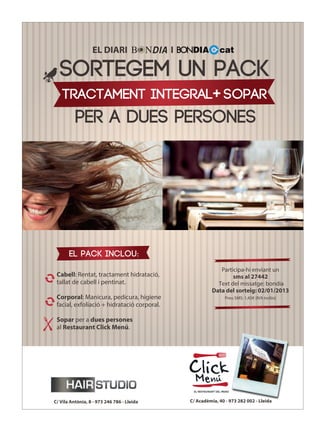 EL DIARI                   I

  SORTEGEM UN PACK
    TRACTAMENT INTEGRAL+ SOPAR
          PER A DUES PERSONES




       EL pack inclou:
                                                              Participa-hi enviant un
 Cabell: Rentat, tractament hidratació,                            sms al 27442
 tallat de cabell i pentinat.                                Text del missatge: bondia
                                                           Data del sorteig: 02/01/2013
 Corporal: Manicura, pedicura, higiene                           Preu SMS: 1,45€ (IVA inclòs)
 facial, exfoliació + hidratació corporal.

 Sopar per a dues persones
 al Restaurant Click Menú.




C/ Vila Antònia, 8 - 973 246 786 - Lleida        C/ Acadèmia, 40 - 973 282 002 - Lleida
 