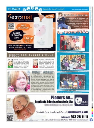 dilluns 5 de novembre de 2012
                                                                                                                                                                           Avui felicitem totes les ELISABET




                                                                                    OFERTA
                                                                                                                                                      Envia’ns la teva foto




                                                                                                                       © Foto: sherrie smith
                      VOLS
                   ESTALVIAR?

    CANVIA
  LA CALDERA                        Per
     ARA!                       1.143 €




                                                                                                        cr3ativa.com
           Amb instal·lació
                                  23,73 €
     professional completa          al mes

973 260 580        615 800 400
Av. Prat de la Riba, 18 · Lleida
       www.acromat.cat                              Consulteu condicions de l’oferta. Preu sense IVA.
                                                              Possibilitat de finançament.

                                                                                                                                     92 aniversari de la Pepita Mateu
                                                                                                                                                                          Arbonés. Moltes felicitats!!




FBO                           F E R       B U L L I R                   L ’ O L L A

          DAVID FERRER                                         PEDRO ALMODÓVAR
          El tennista va aconseguir                            Amb el director de cinema
          ahir la seva primera victòria                        manxec personifiquem el ja
          en un Master 1000. El triomf                         anomenat Manifest del 300,
          demostrar la bona forma de                           signat per intel·lectuals que
 +        l’alacantí de cara a lluitar per
          aconseguir la Copa Davis.                 -          acusen CiU i altres partits
                                                               d’estimular el secessionisme.


                                                                                                                                                                                                            jacs
                                                                                                                                                                         da al municipi de Torrefeta i Flore
                                                                                                                                       Primeres activitats de castanya


                                             La imatge d’Abigael, una nena de 4 anys
                                             de Colorado, plorant a la seva mare per-
                                             què estava cansada de Bronco Bama i Mitt
                                             Romney ha donat la volta al món. Quan la
                                             seva mare estava escoltant un programa de
                                             la Ràdio Pública Nacional discutint l’elecció
                                             presidencial, Abigael va començar a plorar,
                                             pel que sembla farta de la incessant cober-
                                             tura de la cursa cap a la Casa Blanca que es
                                             decidirà aquest dimarts. La seva mare, que
                                             va publicar el vídeo, l’anima tot dient-li que                                          Tallers de reutilització de resid
                                                                                                                                                                      us a Tàrrega
                                             aquesta tortura s’acabarà en breu...
                                                                                                                                        Vols felicitar algú? Envia’ns la foto a agenda@bondia.cat
 