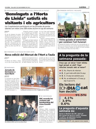 dilluns 5 DE novembre DE 2012                                                                                                                 lleida                  7
 l’espai natural i agrari per excel.lència de la ciutat                                                           patrimoni artístic i religiós


‘Benvinguts a l’Horta
                                                                                                                                                                   ajuntament de lleida




de Lleida” satisfà els
visitants i els agricultors
Les 5 explotacions participants en les jornades de portes
obertes van rebre unes 500 visites durant el cap de setmana
 redacció                                    D’aquesta manera, la pluja       ta té un valor molt important
 lleida
                                         no va impedir que els lleida·        que s’ha de cuidar, conservar
El cap de setmana de portes              tans sortissin a l’Horta a veure     i potenciar i que aquestes visi·
obertes de Benvinguts a l’Horta          els productors que ofereixen         tes permeten mostrar l’activitat
de Lleida va satisfer tant els visi·     productes de proximitat de           que s’hi fa.
tants com els agricultors que hi         qualitat.                               Segons va destacar Barberà,
van participar. Així, en aquests             El regidor de Medi Ambient       és una manera didàctica de           Visita guiada al cementeri
dos dies, les 5 explotacions
agrícoles i ramaderes que van
                                         i Horta, Josep Barberà, va qua·
                                         lificar d’èxit les jornades, que
                                                                              conèixer com es conreen les
                                                                              verdures ecològiques o com es        per conèixer l’art funerari
obrir les seves instal·lacions al        apropen al ciutadà aquest es·        crien els corders, entre les di·   El cementiri de Lleida va acollir ahir una visita guiada per co·
públic van rebre unes 500 visi·          pai natural i agrari de la ciutat.   verses propostes que inclou el     nèixer el seu art funerari, una activitat organitzada per Òmni·
tes.                                         Barberà considera que l’Hor·     programa.                          um Cultural, l’Ateneu Popular de Ponent, el Cercle de Belles
                                                                                                                 Arts i l’Associació Amics de la Seu Vella.


 24 parades a la plaça de sant joan

Nova edició del Mercat de l’Hort a Taula                                                                           A la pregunta de la
                                                                                                                   setmana passada:
 redacció                                projecte de recuperació de va·       parades que ahir es van instal·
 lleida
                                         rietats hortícoles locals tradici·   lat a la plaça de Sant Joan van
El Mercat de L’Hort a Taula              onals que promou la Regidoria        mostrat uns testos de bròquil
va fer ahir al matí difusió del          de Medi Ambient. Així, les 24        llucat.
                                                                                                                   Creus que cal elevar l’edat mínima
                                                                                                                   legal perquè un adult tingui
 confraries                                                                                                        relacions sexuals amb un menor?
Jornada de                                                                                                            	 1.	No, s’hauria de rebaixar.
Germanor a
Sant Martí                                                                                                            	 2. Sí, però més enllà dels 16 anys.
 redacció
 balaguer
                                                                                                                      	 3.	Sí, 13 anys em semblen pocs.
La parròquia de Sant Martí                                                                                            	 4.	No, un adolescent a 13 anys ja
de Lleida va acollir ahir la
Missa de Confrares de la                                                                                                   sap el que es fa.
Confraria del Crist de l’Ago·
nia de la Casa d’Anadalusia,
                                                                                                                   Els lectors del
                                                                                                                                                               cat
presidida per mossèn Vicenç


                                                                                                                   BONDIA
Alfonso, amb la participació
de la Confraria de la Pietat
de l’AVV de Jaume I.                   La Missa de Confrares es va fer a l’església de Sant Martí

                                                                                                                   han decidit:
                                                                               75è aniversari                                 91.5%
                                                                              ERC recorda les                         4.1%
                                                                              víctimes del
                                                                              bombardeig del
                                                                                                                     3.9%
                                                                              Liceu Escolar                         0.6%
                                                                               redacció


                                                                                                                   La pregunta d’aquesta
                                                                               lleida

                                                                              Militants d’ERC, encapçalats
                                                                              pel president de la Federació
                                                                              Regional, Carles Comes; el           setmana és:
                                                                              president de la Secció Local de      Aproves el Manifest dels 300, signat per
                                                                              Lleida, Juli Otal, i els primers
                                                                                                                   intel·lectuals del món de la cultura, l’economia
                                                                              candidats a les eleccions van
                                                                              fer homenatjar les víctimes de
                                                                                                                   i la política, que qüestionen el procés
                                                                              la massacre del Liceu Escolar,       secessionista de Catalunya?
                                                                              al monument de Blondel. En·          Entra a BONDIA      cat i vota, esperem la teva resposta
Els militants d’ERC van fer una ofrena floral                                 guany és el 7è aniversari.
 