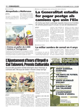 10 comarques                                                                                                                    divendres 9 de novembre de 2012

 successos                                                                    seria la primera via catalana on s’aplica
Atropellada a Mollerussa
 redacció                          hicle. Segons fonts dels Bom-
                                                                              La Generalitat estudia
                                                                              fer pagar peatge als
 mollerussa
                                   bers, l’accident es va produir
Una noia va resultar ferida        a les 11.15 hores a la carretera
greu ahir al matí a Mollerussa     de Torregrossa de la capital


                                                                              camions que usin l’Eix
en ser atropellada per un ve-      del Pla d’Urgell.



 incendi                                                                      Els motius que duen a plantejar aquesta mesura és el nombre
                                                        oriol bosch/acn
                                                                              de vehicles pesants que hi circula i el cost del desdoblament
                                                                               redacció                            carretera, i que s’estalvien els   quatre és un camió, i quan el
                                                                               cervera
                                                                                                                   peatges de l’AP-7 i l’AP-2, ha     desdoblament estigui enllestit,
                                                                              El Govern estudia la possibi-        fet que la Generalitat es plan-    d’aquí 3 mesos, el nombre po-
                                                                              litat d’implantar a l’Eix Trans-     tegi implantar aquesta mena        dria augmentar, ja que serà una
                                                                              versal el que s’anomena eurovi-      de peatge, que seria el primer     via encara més atractiva per a
                                                                              nyeta, és a dir, que els camions     a Catalunya.                       tots els vehicles pesants provi-
                                                                              paguin un cànon per d’aquesta           I és que malgrat que fa tres    nents d’Europa que han de tra-
                                                                              via d’alta capacitat, segons va      anys que l’Eix està en obres per   vessar Catalunya.
                                                                              avançar ahir TV3.                    desdoblar-lo, hi ha trams, com        L’elevat cost d’aquest desdo-
                                                                                 La gran quantitat de vehi-        a l’altura de Vic o de Manresa,    blament, 733 milions d’euros,
                                                                              cles pesants d’Europa que tra-       per on circulen 16.000 vehicles    és un altre motiu que porta el
                                                                              vessen Catalunya per aquesta         diaris. D’aquests, un de cada      Govern a plantejar-se’l.



                                                                               agricultura
  Crema un paller de 2.400                                                    La millor sembra de cereal en 4 anys
  metres a Torregrossa                                                         redacció
                                                                               tàrrega
                                                                                                                   deixen de les millors condici-     lògiques, que garanteixen un
Un paller de 2.400 metres quadrats de Torregrossa va quedar                                                        ons en els darrers 4 anys per      naixement òptim de la planta,
calcinat després de l’incendi que es va iniciar dimecres a la nit.            Els productors de cereal de          sembrar. Segons va avançar         i l’elevat preu del cereal en els
Els Bombers van rebre l’avís a quarts d’onze i van treballar tota             les comarques de Lleida estan        ahir TV3, això ve donat per        mercats internacionals, on blat
la nit perquè les flames no passessin al paller del costat.                   contents perquè enguany gau-         les bones condicions climato-      i ordi cotitzen a l’alça.




L’Ajuntament d’Ivars d’Urgell o
Cal Talaveró, Premis Culturàlia
                                                                                                                                                                              TÀRREGA




El jurat dels guardons també distingeix Jesús Vilamajó, la
Comissió dels 100 anys de futbol i mossèn Josep Garriga
                                                      ajuntament de tàrrega
                                                                              Talaveró de Verdú per l’actua-
                                                                              ció cultural i social a la comar-
                                                                              ca.
                                                                                 De la mateixa manera també
                                                                              serà distingit per la seva tra-
                                                                              jectòria personal mossèn Josep
                                                                              Garriga, que exercí de rector
                                                                              de la Parròquia de Tàrrega fins
                                                                              al 2001 i paral·lelament desen-
                                                                              volupà una tasca significativa
                                                                              en el camp social, essent els
                                                                              anys 70 membre fundador de
                                                                              l’Associació Alba; l’artista tar-
                                                                              garí Jesús Vilamajó, guardonat
                                                                              amb diversos premis LUX de
                                                                              fotografia professional; i la Co-
                                                                              missió dels 100 anys de futbol
El jurat es va reunir el passat 30 d’octubre
                                                                              a Tàrrega.
 redacció                              El jurat, format per repre-
 tàrrega
                                    sentants del Centre Cultural              La gala, a les 9 del ves-
El Centre Cultural de Tàrrega       de Tàrrega, l’Ajuntament, el              pre
lliurarà aquest proper 17 de no-    Consell Comarcal de l’Urgell i               La gala de lliurament dels
vembre la 15a edició dels seus      la Cambra Oficial de Comerç               guardons tindrà lloc el 17 de
guardons Culturàlia, reconei-       i Indústria de Tàrrega, va dic-           novembre, a les 9 del vespre,
xements a persones i entitats       taminar premiar l’Ajuntament              al Restaurant la Granja de
del territori que sobresurten       d’Ivars d’Urgell per la recu-             Tàrrega. Per assistir-hi cal reti-
en els àmbits cultural, social i    peració de l’Estany d’Ivars i             rar els tiquets a Cistelleria Grau
cívic.                              Vila-sana o la galeria d’art Cal          abans del dia 12 (preu: 34 €).
 