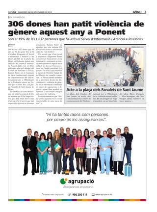 dimecres 28 DE novembre DE 2012                                                                                                                avui                      3
 en 10 mesos


306 dones han patit violència de
gènere aquest any a Ponent
Són el 19% de les 1.637 persones que ha atès el Servei d’Informació i Atenció a les Dones
 redacció                           actuacions. Ramon Farré va
 lleida
                                    apuntar que una mitjana 256                                                                                          HERMÍNIA SIRVENT (PAERIA)

306 de les 1.637 dones que ha       actuacions al mes o una desena
atès de l’1 de gener fins al 31     cada dia “són moltes”.
d’octubre d’enguany el Servei           Els serveis que s’han posat
d’Informació i Atenció a les        a disposició d’aquestes dones
Dones (SIAD) de la plana de         consisteixen bàsicament en la
Lleida i el Solsonès patien una     informació i orientació en rela-
situació de violència masclis-      ció amb qualsevol aspecte de la
ta. Aquest dades van ser fetes      vida de les dones, i l’assessora-
públiques ahir pel delegat del      ment en l’àmbit psicològic i el
Govern en funcions a Lleida,        jurídic. Els SIAD (que funciona
Ramon Farré, en el transcurs        a través de l’Institut Català de
de l’acte institucional conjunt     les Dones, els consells comar-
de commemoració del Dia In-         cals i la Paeria) també treballen
ternacional per a l’Eliminació      en la prevenció d’actes de dis-
de la Violència envers les Do-      criminació i violència de gène-
nes que va tenir lloc a la pla-     re, en la informació i mediació
ça Fanalets de Sant Jaume de        en casos de separacions i di-
Lleida
   El nombre d’accions efectua-
                                    vorcis i, quan s’han produït, en
                                    l’atenció i tractament integral
                                                                         Acte a la plaça dels Fanalets de Sant Jaume
des, en total, ha estat de 2.565,   dels casos de violència.             La plaça dels Fanalets de         nacional per a l’Eliminació      del Llista Blava d’hoquei,
de manera que hi ha hagut do-           Farré va sentenciar que “llui-   Sant Jaume va acollir ahir        de la Violència envers les Do-   i Alba Berenguer, del Club
nes que han estat ateses més        tar contra aquesta xacra social      l’acte institucional conjunt de   nes. Els encarregats de llegir   Bàsquet Lleida. També hi va
d’un cop o bé el servei que han     insuportable és una tasca de         commemoració del Dia Inter-       el manifest van ser Marc Solé,   haver música.
requerit ha derivat en diverses     tots”.




                                           *Empleats reals d’Agrupació
 