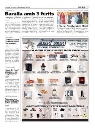 dilluns 10 DE desembre DE 2012                                                                                                             lleida            7
 successos                                                                                                    300 figures en una superfície de 100 m2


Baralla amb 3 ferits
Detinguts 2 joves de la República Dominicana arran dels fets
 redacció                           Lleida. Les víctimes es trobaven   altres dos ferits van quedar fe-
 lleida
                                    amb més persones amb les que       rits lleus, i després de ser atesos
Els Mossos d’Esquadra van de-       una estona abans havien sortit     de diversos talls als llavis i a les
tenir ahir a la tarda dos nois de   d’una discoteca. Als detinguts     celles, van ser donats d’alta.
20 i 23 anys, amb nacionalitat
de la República Dominicana,
                                    se’ls acusa d’un delicte de ba-
                                    ralla tumultuària i temptativa
                                                                          Ara, la investigació determi-
                                                                       narà si el grup té alguna cosa           Obre el Pessebre de la Mercè
com a presumptes autors de          d’homicidi. Un dels ferits -un     a veure amb la banda dels Tri-         La parròquia de la Mare de Déu de la Mercè dels pares Mer-
les ferides d’arma blanca a tres    noi de 23 anys de nacionalitat     nitarios, de la qual s’han detin-      cedaris, ha inaugurat el seu pessebre monumental El conjunt,
altres joves la matinada de diu-    colombiana- es manté en estat      gut 19 persones en les últimes         format per un pessebre central i diversos diorames, te una su-
menge a la plaça del Treball de     greu a l’Arnau de Vilanova. Els    setmanes.                              perfície superior als 100 m2 i aplega més de 300 figures.



 Manifest
Lleida viu avui el
Dia Mundial dels
Dret Humans
 redacció
 lleida

Lleida celebra avui el Dia
Mundial dels Drets Humans.
Així, al matí es farà un repic
de campanes a totes les par-
ròquies de la ciutat i a la Seu
Vella. A la tarda, es llegiràun
manifest i l’espectacle Alaska
2099, de Teatre Social, per
sensibilitzar la ciutadana
entorn l’aplicació dels Drets
Humans.



 solidaritat
‘Sopar del Pobre’
a Pardinyes per
recaptar diners
 redacció
 lleida

Pardinyes celebrarà dissabte
el Sopar del Pobre, que neix
per completar els lots que
Càritas lliura per Nadal a
les famílies humils del bar-
ri. L’àpat és un plat de sopa
de pa escaldat, una ampolla
petita d’aigua i una peça de
fruita (21.30h, saló d’actes del
local social de Pardinyes).



 emprenedoria
Assessorament
de Mensa España
al Parc Científic
 redacció
 lleida

Els emprenedors del Parc
Científic de Lleida podran
rebre l’assessorament de
Mensa España per desen-
volupar projectes d’inno-
vació tecnològica A través
d’aquesta experiència pilot,
un grup de deu superdotats
de l’organització ofereix el
seu servei gratuïtament.
 