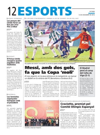 12
 aquest diumenge
Les penyes del
                                    el rècord s’incrementa i arriba a les 88 ‘dianes’ en un sol any
                                                                                                                                                                     dijous
                                                                                                                                                13 DE desembre DE 2012


                                                                                                                                                                                 efe



Lleida faran un
bus per anar
fins a Eibar
 redacció
 lleida

Les penyes del Lleida Es-
portiu han organitzat un
autobús per assistir al partit
que jugaran els blaus aquest
diumenge a les 17 hores a
Eibar. El preu del desplaça-
ment és de 38 euros i hi in-
clou el viatge i la nit d’hotel.
La sortida serà el dissabte a
les 17 hores de la tarda des
del Camp d’Esports. Per su-
mar-se al desplaçament cal
posar-se en contacte amb les
penyes.



 bàsquet
El Força Lleida
recupera quatre
jugadors amb                       Dos jugadors del Còrdova i el seu porter, en una de les jugades protagonitzada pel crac blaugrana
molèsties
 redacció
 lleida
                                   Messi, amb dos gols,                                                                                            El Madrid
Els jugadors del Força
                                                                                                                                                   perd al camp
Lleida Thompson, Calegari,
Bandoumel i Simeón van en-
trenar amb normalitat ahir a
                                   fa que la Copa ‘moli’                                                                                           del Celta de
la tarda amb el grup. Els tres     El crac argentí, en la seva estrena en la competició, va marcar                                                 Vigo (2-1)
primers van ser baixa di-
marts perquè arrossegaven
                                   un doblet en la victòria del FC Barcelona a Còrdova (0-2)                                                       El Celta de Vigo va tom-
                                                                                                                                                   bar el Reial Madrid (2-1) i
molèsties. Simeón, en canvi,        agències                           suma 88 aquest any) a Còrdova       amb una forta pressió al Barça,         haurà de remuntar si vol
va ser baixa al matí per pro-       cordòva
                                                                       (0-2), en el partit corresponent    els locals van començar amb             passar a quarts. Cristiano
blemes estomacals. En can-
                                   La Copa mola és l’eslògan que       a l’anada dels vuitens de final.    dues accions de perill. Va durar        va marcar un gol que pot
vi, el base Dani Rodríguez
                                   ha fet servir el president del      D’aquesta manera, l’equip ca-       fins al minut 11. Messi va mar-         ser clau. Destacar, d’al-
continua al marge del grup
                                   Còrdova per motivar la seva         talà s’acosta molt als quarts de    car el primer en aprofitar una          tra banda, l’eliminació
per les molèsties que té al
                                   afició a l’hora d’enfrontar-se      final, tot i que abans caldrà as-   gran assistència de Villa. Ja a la      de l’Athletic contra l’Ei-
quadríceps.
                                   al Barça. A Leo Messi també li      segurar l’eliminatòria al Camp      segona part, l’argentí va mar-          bar (en partit dels 16s).
                                   mola. El crac argentí, en la seva   Nou el 10 de gener.                 car el segon, ara aprofitant un         El Sevilla va golejar el
                                   estrena en la competició, va           Del partit, destacar que els     assistència d’Alexis. Els blau-         Mallorca (0-5) i l’Atlètic,
 polèmica                          marcar els dos gols de la vic-      andalusos es va prendre el duel     grana, fins i tot, haurien pogut        el Getafe (3-0).
                                   tòria del FC Barcelona (ja en       com el partit de l’any. Forts i     marcar més gols.
Les tennistes
espanyoles
trenquen amb
                                                                                                     coe

                                                                                                            per les seves medalles olímpiques
el president
 agències
                                                                                                           Craviotto, premiat pel
 barcelona

Les principals jugadores
                                                                                                           Comitè Olímpic Espanyol
espanyoles de tennis han                                                                                    redacció                            tres, i a Londres 2012, lloc on
                                                                                                            madrid
anunciat la seva decisió de                                                                                                                     es va penjar la plata en K-1 200
“trencar relacions a nivell                                                                                El lleidatà Saül Craviotto va ser    metres.
personal i professional” amb                                                                               un dels premiats ahir al cente-         A l’acte van assistir-hi nom-
el president de la Reial Fe-                                                                               nari del Comitè Olímpic Espa-        broses personalitats, entre
deració Espanyola de Tenis                                                                                 nyol (COE), que es va celebrar       elles el Príncep Felip, i el pre-
(RFET), José Luis Escañuela,                                                                               al Teatre del Canal de Madrid.       sident del COI, Jacques Rogge,
per la seva “profunda de-                                                                                     El piragüista va pujar a          que va rebre l’Ordre Olímpi-
cepció i desil·lusió” per la                                                                               l’escenari en dues ocasions,         ca del COE. La candidatura de
gestió que ha fet aquest amb                                                                               commemorant les dues meda-           Madrid 2020 va ser un dels re-
el tennis femení. Entre elles,                                                                             lles que ha sumat en els Jocs        clams durant l’acte en què es
hi ha Arantxa Sánchez Vica-                                                                                Olímpics de Pequín 2008, on va       va repassar la història i els èxits
rio.                               Craviotto, cinquè per l’esquerra                                        aconseguir l’or en K-2 500 me-       del COE en els seus 100 anys.
 