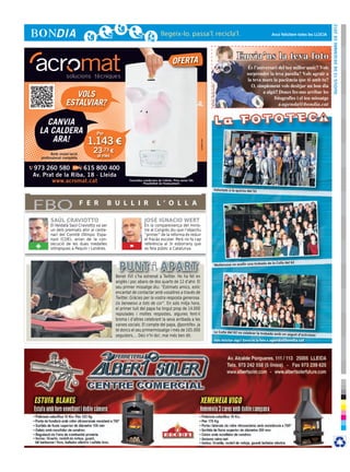 dijous 13 de desembre de 2012
                                                                                                                                                                               Avui felicitem totes les LLÚCIA




                                                                                      OFERTA
                                                                                                                                                        Envia’ns la teva foto




                                                                                                                         © Foto: sherrie smith
                      VOLS
                   ESTALVIAR?

    CANVIA
  LA CALDERA                         Per
     ARA!                       1.143 €




                                                                                                          cr3ativa.com
           Amb instal·lació
                                  23,73 €
     professional completa           al mes

973 260 580        615 800 400
Av. Prat de la Riba, 18 · Lleida
       www.acromat.cat                                Consulteu condicions de l’oferta. Preu sense IVA.
                                                                Possibilitat de finançament.

                                                                                                                                       Felicitats a la quinta del 52




FBO                           F E R        B U L L I R                    L ’ O L L A

          SAÜL CRAVIOTTO                                         JOSÉ IGNACIO WERT
          El lleidatà Saül Craviotto va ser                      En la compareixença del minis-
          un dels premiats ahir al cente-                        tre al Congrés diu que l’objectiu
          nari del Comitè Olímpic Espa-                          “primer” de la reforma és reduir
          nyol (COE), arran de la con-                           el fracàs escolar. Però no fa cap
 +        secució de les dues medalles
          olímpiques a Pequín i Londres.              -          referència al 3r esborrany que
                                                                 es feia públic a Catalunya.


                                                                                                                                                                             de la Colla del 62
                                                                                                                                         Mollerussa va acollir una trobada


                                              Benet XVI s’ha estrenat a Twitter. Ho ha fet en
                                              anglès i poc abans de dos quarts de 12 d’ahir. El
                                              seu primer missatge diu: “Estimats amics, estic
                                              encantat de contactar amb vosaltres a través de
                                              Twitter. Gràcies per la vostra resposta generosa.
                                              Us beneeixo a tots de cor”. En sols mitja hora,
                                              el primer tuit del papa ha tingut prop de 14.000
                                              repiulades i moltes respostes, algunes fent-li
                                              broma i d’altres celebrant la seva arribada a les
                                              xarxes socials. El compte del papa, @pontifex, ja
                                              té doncs el seu primermissatge i més de 165.000                                          La Colla del 62 va celebrar la trob
                                                                                                                                                                             ada amb un seguit d’activitats
                                              seguidors.... Deú n’hi do!, mai més ben dit.
                                                                                                                                          Vols felicitar algú? Envia’ns la foto a agenda@bondia.cat
 