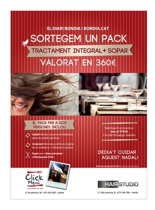 anunci 254x340 sorteig pack.pdf   1   03/12/12   15:49




                                                 EL DIARI BONDIA I BONDIA.CAT

                          SORTEGEM UN PACK
                           TRACTAMENT INTEGRAL+ SOPAR
                                        VALORAT EN 360€


 C



 M



 Y



CM



MY



CY



CMY



 K




                             EL pack PER A DOS
                             PERSONES inclou:                                     Participa-hi enviant un
                                                                                       sms al 27442
                            Cabell: Rentat, tractament hidratació,               Cos del missatge: bondia
                            tallat de cabell i pentinat.

                            Corporal: Manicura, pedicura, higiene
                            facial, exfoliació + hidratació corporal.

                            Sopar per a dues persones                      deixa’t cuidar
                            al Restaurant Click.                            aquest nadal!
                                                                        Data del sorteig: 02/01/2013 Preu SMS: 1,45€ (IVA inclòs)




                  C/ Academia, 40 - 973 282 002 - Lleida                  C/ Vila antonia, 8 - 973 246 786 - Lleida
 